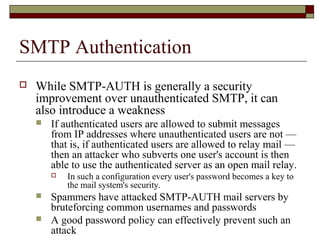 SMTP Authentication
 While SMTP-AUTH is generally a security
improvement over unauthenticated SMTP, it can
also introduce a weakness
 If authenticated users are allowed to submit messages
from IP addresses where unauthenticated users are not —
that is, if authenticated users are allowed to relay mail —
then an attacker who subverts one user's account is then
able to use the authenticated server as an open mail relay.
 In such a configuration every user's password becomes a key to
the mail system's security.
 Spammers have attacked SMTP-AUTH mail servers by
bruteforcing common usernames and passwords
 A good password policy can effectively prevent such an
attack
 