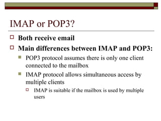 IMAP or POP3?
 Both receive email
 Main differences between IMAP and POP3:
 POP3 protocol assumes there is only one client
connected to the mailbox
 IMAP protocol allows simultaneous access by
multiple clients
 IMAP is suitable if the mailbox is used by multiple
users
 
