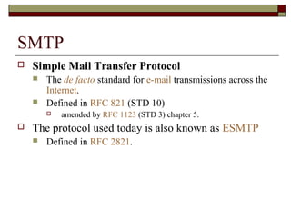 SMTP
 Simple Mail Transfer Protocol
 The de facto standard for e-mail transmissions across the
Internet.
 Defined in RFC 821 (STD 10)
 amended by RFC 1123 (STD 3) chapter 5.
 The protocol used today is also known as ESMTP
 Defined in RFC 2821.
 