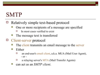 SMTP
 Relatively simple text-based protocol
 One or more recipients of a message are specified
 In most cases verified to exist
 The message text is transferred
 Client-server protocol
 The client transmits an email message to the server
 Either
 an end-user's email client, a.k.a. MUA (Mail User Agent),
- or -
 a relaying server's MTA (Mail Transfer Agents)
 can act as an SMTP client.
 