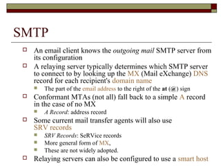 SMTP
 An email client knows the outgoing mail SMTP server from
its configuration
 A relaying server typically determines which SMTP server
to connect to by looking up the MX (Mail eXchange) DNS
record for each recipient's domain name
 The part of the email address to the right of the at (@) sign
 Conformant MTAs (not all) fall back to a simple A record
in the case of no MX
 A Record: address record
 Some current mail transfer agents will also use
SRV records
 SRV Records: SeRVice records
 More general form of MX,
 These are not widely adopted.
 Relaying servers can also be configured to use a smart host
 