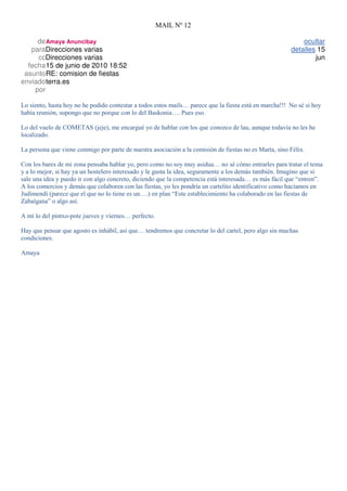 MAIL Nº 12

     de Amaya Anuncibay                                                                                     ocultar
   paraDirecciones varias                                                                               detalles 15
     ccDirecciones varias                                                                                       jun
  fecha15 de junio de 2010 18:52
 asuntoRE: comision de fiestas
enviado terra.es
    por

Lo siento, hasta hoy no he podido contestar a todos estos mails… parece que la fiesta está en marcha!!! No sé si hoy
había reunión, supongo que no porque con lo del Baskonia…. Pues eso.

Lo del vuelo de COMETAS (jeje), me encargué yo de hablar con los que conozco de lau, aunque todavía no les he
localizado.

La persona que viene conmigo por parte de nuestra asociación a la comisión de fiestas no es Marta, sino Félix.

Con los bares de mi zona pensaba hablar yo, pero como no soy muy asidua… no sé cómo entrarles para tratar el tema
y a lo mejor, si hay ya un hostelero interesado y le gusta la idea, seguramente a los demás también. Imagino que si
sale una idea y puedo ir con algo concreto, diciendo que la competencia está interesada… es más fácil que “entren”.
A los comercios y demás que colaboren con las fiestas, yo les pondría un cartelito identificativo como hacíamos en
Judimendi (parece que el que no lo tiene es un….) en plan “Este establecimiento ha colaborado en las fiestas de
Zabalgana” o algo así.

A mí lo del pintxo-pote jueves y viernes… perfecto.

Hay que pensar que agosto es inhábil, así que… tendremos que concretar lo del cartel, pero algo sin muchas
condiciones.

Amaya
 