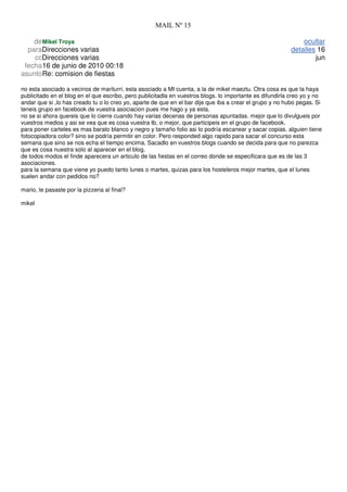 MAIL Nº 15

    de Mikel Troya                                                                                            ocultar
  paraDirecciones varias                                                                                  detalles 16
    ccDirecciones varias                                                                                          jun
 fecha16 de junio de 2010 00:18
asuntoRe: comision de fiestas

no esta asociado a vecinos de mariturri, esta asociado a MI cuenta, a la de mikel maeztu. Otra cosa es que la haya
publicitado en el blog en el que escribo, pero publicitadla en vuestros blogs. lo importante es difundirla creo yo y no
andar que si ,lo has creado tu o lo creo yo, aparte de que en el bar dije que iba a crear el grupo y no hubo pegas. Si
teneis grupo en facebook de vuestra asociacion pues me hago y ya esta.
no se si ahora quereis que lo cierre cuando hay varias decenas de personas apuntadas. mejor que lo divulgueis por
vuestros medios y asi se vea que es cosa vuestra tb, o mejor, que participeis en el grupo de facebook.
para poner carteles es mas barato blanco y negro y tamaño folio asi lo podría escanear y sacar copias. alguien tiene
fotocopiadora color? sino se podría permitir en color. Pero responded algo rapido para sacar el concurso esta
semana que sino se nos echa el tiempo encima. Sacadlo en vuestros blogs cuando se decida para que no parezca
que es cosa nuestra solo al aparecer en el blog.
de todos modos el finde aparecera un articulo de las fiestas en el correo donde se especificara que es de las 3
asociaciones.
para la semana que viene yo puedo tanto lunes o martes, quizas para los hosteleros mejor martes, que el lunes
suelen andar con pedidos no?

mario, te pasaste por la pizzeria al final?

mikel
 