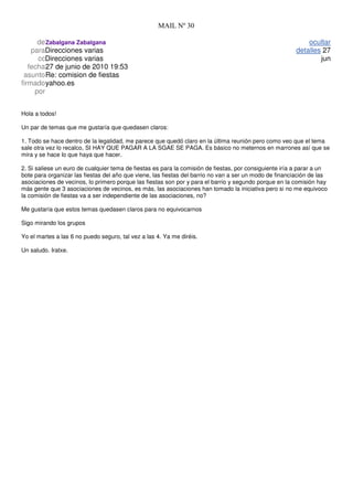 MAIL Nº 30

      de Zabalgana Zabalgana                                                                                 ocultar
    paraDirecciones varias                                                                               detalles 27
      ccDirecciones varias                                                                                       jun
   fecha27 de junio de 2010 19:53
 asuntoRe: comision de fiestas
firmado yahoo.es
     por


Hola a todos!

Un par de temas que me gustaría que quedasen claros:

1. Todo se hace dentro de la legalidad, me parece que quedó claro en la última reunión pero como veo que el tema
sale otra vez lo recalco, SI HAY QUE PAGAR A LA SGAE SE PAGA. Es básico no meternos en marrones así que se
mira y se hace lo que haya que hacer.

2. Si saliese un euro de cualquier tema de fiestas es para la comisión de fiestas, por consiguiente iría a parar a un
bote para organizar las fiestas del año que viene, las fiestas del barrio no van a ser un modo de financiación de las
asociaciones de vecinos, lo primero porque las fiestas son por y para el barrio y segundo porque en la comisión hay
más gente que 3 asociaciones de vecinos, es más, las asociaciones han tomado la iniciativa pero si no me equivoco
la comisión de fiestas va a ser independiente de las asociaciones, no?

Me gustaría que estos temas quedasen claros para no equivocarnos

Sigo mirando los grupos

Yo el martes a las 6 no puedo seguro, tal vez a las 4. Ya me diréis.

Un saludo. Iratxe.
 