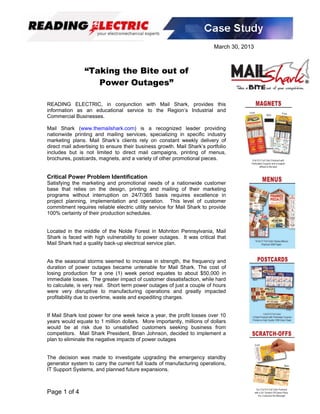 March 30, 2013



                “Taking the Bite out of
                   Power Outages”

READING ELECTRIC, in conjunction with Mail Shark, provides this
information as an educational service to the Region’s Industrial and
Commercial Businesses.

Mail Shark (www.themailshark.com) is a recognized leader providing
nationwide printing and mailing services, specializing in specific industry
marketing plans. Mail Shark’s clients rely on constant weekly delivery of
direct mail advertising to ensure their business growth. Mail Shark’s portfolio
includes but is not limited to direct mail campaigns, printing of menus,
brochures, postcards, magnets, and a variety of other promotional pieces.


Critical Power Problem Identification
Satisfying the marketing and promotional needs of a nationwide customer
base that relies on the design, printing and mailing of their marketing
programs without interruption on 24/7/365 basis requires excellence in
project planning, implementation and operation. This level of customer
commitment requires reliable electric utility service for Mail Shark to provide
100% certainty of their production schedules.


Located in the middle of the Nolde Forest in Mohnton Pennsylvania, Mail
Shark is faced with high vulnerability to power outages. It was critical that
Mail Shark had a quality back-up electrical service plan.


As the seasonal storms seemed to increase in strength, the frequency and
duration of power outages became untenable for Mail Shark. The cost of
losing production for a one (1) week period equates to about $50,000 in
immediate losses. The greater impact of customer dissatisfaction, while hard
to calculate, is very real. Short term power outages of just a couple of hours
were very disruptive to manufacturing operations and greatly impacted
profitability due to overtime, waste and expediting charges.


If Mail Shark lost power for one week twice a year, the profit losses over 10
years would equate to 1 million dollars. More importantly, millions of dollars
would be at risk due to unsatisfied customers seeking business from
competitors. Mail Shark President, Brian Johnson, decided to implement a
plan to eliminate the negative impacts of power outages


The decision was made to investigate upgrading the emergency standby
generator system to carry the current full loads of manufacturing operations,
IT Support Systems, and planned future expansions.



Page 1 of 4
 