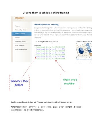 2. Send them to schedule online training




Bleu one’s Over                                            Green one’s
   booked                                                   available




Après avoir choisie le jour et l’heure qui vous conviendra vous serrez

Automatiquement envoyer a une autre page pour remplir d’autres
informations sa prend 10 secondes.
 