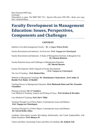Dear Esteemed MTCians,
Greetings!
Subscription is open. The MRP INR 725/-. Special offer price INR 500/-. Book your copy
first. Limited Edition.

Faculty Development in Management
Education: Issues, Perspectives,
Components and Challenges
CONTENT
Qualities of an ideal management Faculty – Dr. A Jagan Mohan Reddy
Faculty Recruitment and induction: An Overview- Prof. Nagapavan Chintalapati
Faculty Recruitment and Induction: A Study of Management Institutes in Bangalore City
- Dr. Ghousia Khatoon
Faculty Retention Issues and Challenges in Management Education
– Dr. Sheetal Sharma
Faculty Development: Skills Targeted in Faculty Development
- Prof. Nagapavan Chintalapati
The Art of Teaching – Prof. Richard Hay
Methods in Management Teaching- Dr. Manishankar Chakraborty , Prof. Salim Al
Rashdi, Prof. Badar Al Shabibi
Teaching Process in Management Education- Prof. Bholanath Dutta and Mrs. Paramita
Chaudhuri
Planning a Session- Dr. G Vanishree
Case Method of Teaching, Analysis and Writing of Cases - Prof. Krishna K Havaldar
Case Method of Teaching- Prof. Sini V Pillai
Teaching Through Use of News Papers, Contemporary Issues and DebatesProf. Nagapavan Chintalapati,
Teaching Through Use of News Papers, Contemporary Issues and DebatesDr. Suresh Reddy Jakka
Academic Intervention towards Developing Intellectuality and Youth Employability with
Indian Scriptures- Prof. Dhanya JS
Values and Ethics: Inculcating Values and Ethics for Students- Dr. Kailash Tuli

 