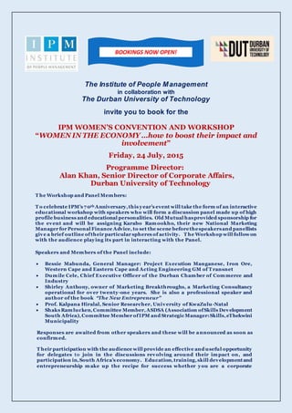 The Institute of People Management
in collaboration with
The Durban University of Technology
invite you to book for the
IPM WOMEN’S CONVENTION AND WORKSHOP
“WOMEN IN THE ECONOMY …how to boost their impact and
involvement”
Friday, 24 July, 2015
Programme Director:
Alan Khan, Senior Director of Corporate Affairs,
Durban University of Technology
T he Workshop and Panel Members:
T o celebrate IPM’s 70th Anniversary,this year’s event will take the form of an interactive
educational workshop with speakers who will form a discussion panel made up of high
profile business and educational personalities. Old Mutual hasprovided sponsorship for
the event and will be assigning Karabo Ramookho, their new National Marketing
Manager for Personal Finance Advice, to set the scene beforethespeakersand panellists
give a brief outline oftheir particular spheres of activity. T he Workshop will followon
with the audience playing its part in interacting with the Panel.
Speakers and Members of the Panel include:
 Bessie Mabunda, General Manager: Project Execution Manganese, Iron Ore,
Western Cape and Eastern Cape and Acting Engineering GM of T ransnet
 Dumile Cele, Chief Executive Officer of the Durban Chamber of Commerce and
Industry
 Shirley Anthony, owner of Marketing Breakthroughs, a Marketing Consultancy
operational for over twenty-one years. She is also a professional speaker and
author of the book “The New Entrepreneur”
 Prof. Kalpana Hiralal, Senior Researcher, University of KwaZulu-Natal
 Shaks Ramlucken,Committee Member,ASDSA (Association ofSkills Development
South Africa),Committee Member ofIPM and Strategic Manager:Skills,eThekwini
Municipality
Responses are awaited from other speakers and these will be announced as soon as
confirmed.
T heir participation with the audience will provide an effective and useful opportunity
for delegates to join in the discussions revolving around their impact on, and
participation in,South Africa’s economy. Education,training,skill developmentand
entrepreneurship make up the recipe for success whether you are a corporate
BOOKINGS NOW OPEN!
 