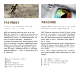 PRE-PRESS                                                     PROOFING
RISORSE TECNICHE E PROFESSIONALI PER                          ANCHE I GRANDI DIRETTORI D’ORCHESTRA PRIMA
CONCRETIZZARE LE TUE IDEE                                     DI ENTRARE IN SCENA FANNO LA PROVA

       Concentrati su quello che conta: la tua idea.                 Tocca con mano quello che hai in mente, le prove,
Qualunque sia: un libro, un catalogo, dei packaging, una      strumenti essenziali che ti consentono di ottimizzare il
pagina pubblicitaria, un cartello, un espositore, in Stu-     tuo originale. Ti mettiamo nelle migliori condizioni per
dio 83 troverai le qualità tecniche e professionali che       valutarle, realizzando un modello in dimensione reale,
stavi cercando per realizzarla a regola d’arte.               perchè anche la forma è importante. Siamo leader in
Un’isola di desktop publishing professionale che soddi-       questo settore.
sfa le più complesse esigenze del grafico pubblicitario,      La prima copia ti consente di passare tranquillamente
dalle cromie ai ritocchi delle immagini, passando per         alla fase di stampa o di correggerla fino alla realizza-
l’editing professionale, fino all’impostazione degli im-      zione del progetto che avevi sognato, per non lasciare
pianti di stampa. I non addetti trovano una consulenza        nulla al caso.
personalizzata pronta a carpire gli obiettivi più difficili   Siamo in linea con gli standard qualitativi usati dai le-
da raggiungere.                                               ader di ogni sistema di stampa: offset, rotocalco, flexo,
                                                              digitale.


[+] Scansioni in piano o a tamburo                            [+] Prove digitali certificate
[+] Editing                                                   [+] Prove di stampa al trochio litografico
[+] Ritocchi fotografici                                      [+] Prove con inchiostri personalizzati
[+] Cromia e correzione colore                                [+] Mock-up
[+] Esecutivi e impianti stampa
 