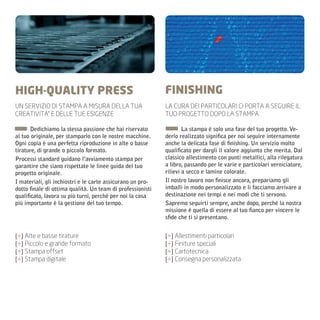 HIGH-QUALITY PRESS                                          FINISHING
UN SERVIZIO DI STAMPA A MISURA DELLA TUA                    LA CURA DEI PARTICOLARI CI PORTA A SEGUIRE IL
CREATIVITA’ E DELLE TUE ESIGENZE                            TUO PROGETTO DOPO LA STAMPA

       Dedichiamo la stessa passione che hai riservato              La stampa è solo una fase del tuo progetto. Ve-
al tuo originale, per stamparlo con le nostre macchine.     derlo realizzato significa per noi seguire internamente
Ogni copia è una perfetta riproduzione in alte o basse      anche la delicata fase di finishing. Un servizio molto
tirature, di grande o piccolo formato.                      qualificato per dargli il valore aggiunto che merita. Dal
Processi standard guidano l’avviamento stampa per           classico allestimento con punti metallici, alla rilegatura
garantire che siano rispettate le linee guida del tuo       a libro, passando per le varie e particolari verniciature,
progetto originale.                                         rilievi a secco e lamine colorate.
I materiali, gli inchiostri e le carte assicurano un pro-   Il nostro lavoro non finisce ancora, prepariamo gli
dotto finale di ottima qualità. Un team di professionisti   imballi in modo personalizzato e li facciamo arrivare a
qualificato, lavora su più turni, perché per noi la cosa    destinazione nei tempi e nei modi che ti servono.
più importante è la gestione del tuo tempo.                 Sapremo seguirti sempre, anche dopo, perché la nostra
                                                            missione è quella di essere al tuo fianco per vincere le
                                                            sfide che ti si presentano.


[+] Alte e basse tirature                                   [+] Allestimenti particolari
[+] Piccolo e grande formato                                [+] Finiture speciali
[+] Stampa offset                                           [+] Cartotecnica
[+] Stampa digitale                                         [+] Consegna personalizzata
 