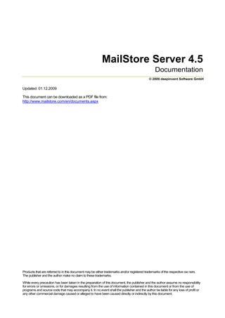 MailStore Server 4.5<br />Documentation<br />© 2009 deepinvent Software GmbH<br />Updated: 01.12.2009<br />This document can be downloaded as a PDF file from: http://www.mailstore.com/en/documents.aspx<br />Products that are referred to in this document may be either trademarks and/or registered trademarks of the respective ow ners. The publisher and the author make no claim to these trademarks.<br />While every precaution has been taken in the preparation of this document, the publisher and the author assume no responsibility for errors or omissions, or for damages resulting from the use of information contained in this document or from the use of programs and source code that may accompany it. In no event shall the publisher and the author be liable for any loss of profit or any other commercial damage caused or alleged to have been caused directly or indirectly by this document.<br />Table of Contents<br />IWelcome to MailStore61What Does MailStore Offer?62MailStore Components63Supported Email Systems74System Requirements85Licensing8IIGetting Started111Installing MailStore112Starting MailStore123Adding New Users134Archiving Emails135Viewing Archived Emails166Searching Emails167Access from Other Computers17IIIArchiving Methods201Introduction202Working with Archiving Profiles213Archiving Email Clients and Server22Archiving Emails from Outlook, Thunderbird and Other Applications22Archiving Outlook PST Files Directly25Archiving Server Mailboxes27Batch Archiving of IMAP Mailboxes30Archiving Multidrop IMAP/POP3 Mailboxes32Archiving Incoming and Outgoing Emails Directly33Archiving Emails from External Systems (File Import)34Archiving Specific Folders36Deleting Emails after Archiving38Automating the Archiving Process404Archiving Microsoft Exchange43Overview43Archiving an Exchange Mailbox44Centrally Archiving Multiple Exchange Mailboxes47Archiving Public Folders51Archiving Emails Directly Upon Sending and Receiving54Introduction54Setting Up Journaling in Exchange 200355Setting Up Journaling in Exchange 200756MailStore Configuration585Using MailStore Proxy61Using MailStore Proxy61IVAccessing the Archive661Overview662MailStore Client66<br />Searching by Folder Structure66Quick Search68Extended Search69Email Preview71Reopening Emails in an Email Application72Exporting Emails72Automating the Export Process743Microsoft Outlook Add-in76Using Microsoft Outlook Integration764MailStore Web Access77Using MailStore Web Access775MailStore iPhone Client80Introduction80Setup80Using MailStore iPhone Client81VBackup841Creating a backup842Restoring a Backup85VIAdministration871Base Configuration87MailStore Server Base Configuration87MailStore Web Access Configuration88SMTP Settings912Users, Folders and Privileges92The MailStore Folder Structure92User Management93Specifying Privileges95MailStore and Active Directory97Synchronizing User Accounts with Active Directory97Login with Windows Credentials100MailStore Client Single Sign-On1003Storage Locations103Structure of the MailStore Database103Managing Storage Locations104Administration of the Full-Text Search106Using Network Attached Storage108Scalability113Maintenance and Repair1134Deployment114Deploying MailStore Client114Unattended Installation of MailStore Client1155Other120Statistics120The MailStore Management Shell121<br />VII Customer Service125<br />1Online Information125<br />2Updates125<br />3Support from our Service Team125<br />IChapter<br />Welcome to MailStore<br />1 Welcome to MailStore<br />1.1 What Does MailStore Offer?<br />MailStore Server is an email archiving solution for small and medium-sized businesses, combining powerful and sophisticated technology with easy operation and low cost. MailStore Server can be installed on any Windows operating system and makes all archiving and administrative functions available through a single user interface. All necessary components, such as a database server, are already integrated into the software. No further licensing fees arise.<br />Product Features<br />Software-based email archiving solution<br />Flexible access to the archiveusing client software, Microsoft Outlook integration or web access<br />66<br />820Complete, audit compliant and comprehensible archiving of email servers and email clients  Few system requirements  Easy installation and setup<br />Advantages for Businesses<br />Compliance with legal duties to preserve records and eDiscovery guidelines Permanent load reduction for email servers<br />Reduction of storage costs and administrative overhead<br />Independence from PST files<br />Fast and easy backups<br />Effective protection against data loss<br />Fast and intuitive access for all users<br />More information about how MailStore Server benefits your business is available on our website under: http://www.mailstore.com/en/mailstore-server.aspx <br />Additional information about compliance and certification of MailStore Server is available under: http://www.mailstore.com/en/mailstore-server-compliance.aspx <br />Capacity and Performance<br />MailStore Server is the ideal solution for all small and medium-sized businesses. The software was developed in Germany and is already employed in over 1,500 companies with 10 to more than 1,000 mailboxes and users.<br />No limit regarding size of the archive<br />Setup of any number of partial archives<br />Automatic creation of search indexes ensuring a continually high performance for the full-text search<br />1.2 MailStore Components<br />MailStore Server<br />MailStore Server must be installed on the computer that is to make the central email archive available. This can be any Windows PC; no server operating system and no database system is required. An overview of supported operating systems can be found in the chapter System Requirements .<br />8<br />local emails (e.g. from the local installation of Microsoft Outlook) are to be archived to MailStore Server, MailStore Client must be installed on the corresponding user PC.<br />The administration of MailStore Server is done using the MailStore Client application as well. Therefore, an installation of MailStore Client is automatically included when installing MailStore Server.<br />MailStore Client is also a prerequisite for using the MailStore Add-In for Microsoft Outlook. The add-in<br />76<br />provides access to the archive directly from Microsoft Outlook and can be automatically included in the installation of MailStore Client.<br />MailStore Web Access<br />With MailStore Web Access, users can access the archive using their internet browsers. This has the<br />77<br />advantage that no additional software needs to be installed on the user machines.<br />1.3 Supported Email Systems<br />MailStore Server can centrally archive emails from a variety of different sources. Emails can be archived from the mailboxes of email servers such as Microsoft Exchange, or from the locally installed email clients of the users. All archiving tasks can be performed manually or automatically according to a schedule.<br />Supported Email Clients<br />Microsoft Outlook 2000, XP, 2003, 2007<br />Microsoft Outlook Express 6.0<br />Microsoft Windows Mail (integrated in Windows Vista) Microsoft Windows Live Mail<br />Mozilla Thunderbird 1.0, 1.5, 2.0<br />Mozilla SeaMonkey 1.0<br />Supported Email Server<br />Microsoft Exchange Server 2003 and 2007 mailboxes<br />Microsoft Exchange Server 2003 and 2007 public folders<br />incl. Windows Server Small Business Edition and Essential Business Edition AVM KEN! 4.0 mailboxes<br />IMAP4 compatible server<br />POP3 compatible server<br />Supported File Formats<br />RFC822/MIME compatible email files (.eml) PST files<br />MSG files<br />MBOX files<br />Archiving All Incoming and Outgoing Emails Automatically<br />MailStore can archive the entire incoming and outgoing email traffic automatically. If an Exchange server is available, this can be done through its Envelope Journaling function. In all other system environments the MailStore Proxy server can be used. The MailStore Proxy server is available to all MailStore Server customers free of charge.<br />Option 2: MailStore Proxy Server6154Option 1: Microsoft Exchange Server Envelope Journaling <br />1.4 System Requirements<br />General Information<br />Installation on an existing server PC is possible (but not a prerequisite)<br />Installation parallel to Microsoft Exchange Server is possible (but not a prerequisite) Microsoft SQL Server is not required <br />Microsoft Internet Information Server (IIS) is not required <br />All components required for operation are already integrated in the setup Installation in VMware, Virtual Server and Terminal Server environments is possible<br />Supported Operating Systems (MailStore Server)<br />Windows 2000 Service Pack 3 or higher Windows XP Service Pack 2 or higher Windows Server 2003<br />Windows Server 2008<br />Windows Vista<br />Windows Vista 64-bit Edition<br />Windows Small Business Server 2003 Windows Small Business Server 2003 R2 Windows Small Business Server 2008 Windows Essential Business Server 2008<br />Required Software<br />Internet Explorer 5.01 or higher<br />Microsoft .NET Framework Version 2.0 (Installation is done automatically if needed)<br />System Requirements for Accessing the Archive (MailStore Clients)<br />Windows 2000 Service Pack 3 or higher<br />Internet Explorer 5.01 or higher<br />Microsoft .NET Framework Version 2.0 (Installation is done automatically if needed)<br />Microsoft Outlook-Integration for:<br />Microsoft Outlook 2000 Microsoft Outlook XP Microsoft Outlook 2003 Microsoft Outlook 2007<br />1.5Licensing<br />MailStore Server Test Licenses<br />MailStore Server can be tested for 30 days without functional limitations using a free test license. The maximum number of users is unlimited for the duration of the test as well.<br />If desired, a MailStore Server test installation can be converted to a full version without reinstallation or interruption of service by acquiring a Purchase-License (see above).<br />Free test licenses and the MailStore Server program files can be downloaded under http://www.mailstore. <br />com/en/mailstore-server-sendlicense.aspx.<br />Applying a License<br />Log on to MailStore Client as MailStore administrator, click on Administrative Tools and select License Manager. By clicking on Install License File, any previously stored license file can be selected. The license file has to be installed only once by the administrator, after which it is valid for all logged-on clients and users automatically.<br />Contact and Consultation<br />For questions about licensing MailStore Server please contact our sales department:<br />Phone: +49-(0)2162 50299-11 Email: sales@mailstore.com <br />IIChapter<br />Getting Started<br />2 Getting Started<br />2.1Installing MailStore<br />The chapter quot;
Getting Startedquot;
 guides you through the installation process of MailStore Server and demonstrates its basic functionality using several examples.<br />Please note: Information about the installation of updates is available in chapter Updates.<br />125<br />Choosing a Computer for the Installation of MailStore Server<br />The MailStore server can be installed on any Windows PC. Neither server operating system nor database system is required. An overview of supported operating systems can be found in chapter System  Requirements.<br />8<br />Installation on an existing server<br />MailStore Server can be installed on an already existing server PC without any restrictions. Although not required, a concurrent installation on a Microsoft Exchange server is possible without any restrictions as well. No changes are made to the Exchange server. Should the capacity of the current computer used for archiving reach its limits, the entire archive can be moved to another machine within minutes.<br />Tips for the test mode<br />To test MailStore Server, it can be installed on any workstation PC. Operation in a virtual machine (e.g. VMware) is possible without any restrictions as well.<br />Starting the Installation<br />To start the installation process, double-click on the downloaded setup file. This is a regular Windows installation; simply follow the instructions on the screen.<br />Choosing a Directory<br />During the installation you will be prompted for choosing a storage location for the master database. This will be the directory in which the actual email archive will be stored. The following destination folder is suggested:<br />C:ailArchive<br />You can accept the default folder or change the directory; you will still be able to change the directory after installation through MailStore's Administrative Tools. Should you plan to store on a Network Attached Storage (NAS), the chapter Using NAS Deviceswill provide with more information on this.<br />108<br />2.2 Starting MailStore<br />After successful installation, a new MailStore Client icon will appear on the desktop; simply double click this icon to start MailStore.<br />Background Information: With MailStore Client, a Windows application, users can search the archive and view archived emails. The administration of MailStore Server is also done through MailStore Client. Therefore, when installing MailStore Server, an installation of MailClient is automatically included as well.<br />Logging On as Administrator<br />When logging on as administrator, you will be prompted for the access data. Server name localhost and user name admin are preset; simply click on OK. If asked whether to trust MailStore Server, click on OK as well.<br />Installing a License<br />If MailStore Server was installed for the first time, the license manager will open after logging on as administrator. Here you can install a free 30-day test license or an already purchased license. Information about obtaining license files is available in chapter Licensing.<br />8<br />Changing the Password (Recommended)<br />To ensure security, the administrator password should be changed after the first start of MailStore: simply click on Administrative Tools and select Change Password.<br />Important notice: For security reasons you will not be allowed to log on to MailStore as user admin from any other computer, as long as the password is set to admin.<br />2.3 Adding New Users<br />When emails are archived, they are always assigned to individual users. For each user, whose emails are to be archived with MailStore, a corresponding user account has to be created in MailStore. As a suggestion, begin by adding a user account for yourself.<br />Important notice: This chapter describes how you can add a MailStore user manually. However, users can also be added through Active Directory Integration. In addition, MailStore users can be created97automatically during Archiving a Microsoft Exchange Server .43<br />Opening User Management<br />Click on Administrative Tools and select Users; user management is displayed.<br />Adding a New User<br />Click on Create New and enter a user name for the new user, such as the first name or a short combination of first and last name. Click on OK.<br />On the next screen, the full name can be entered; the button password provides the option to create a MailStore password for the new user. Click on OK to save the settings and close user management.<br />Logging On to MailStore Server as User<br />To log on to MailStore Server using the new user account, simply close and restart MailStore Client. On the login screen enter the new access data (user name and password) and click on OK.<br />2.4 Archiving Emails<br />After creating a MailStore user, you can start archiving emails for that user. In the following example, emails are archived from the local Outlook application. No changes are made to Outlook or the emails contained therein.<br />Important notice: This section describes how to archive emails from the local Microsoft Outlook application as an example. Detailed information about other archiving options is available in chapters Archiving Emailsand MailStoreand Microsoft Exchange .2043<br />Click on Archive Email.<br />From the list on the upper right, select Microsoft Outlook as source.<br />Keep the default settings and click on Next.<br />If desired, you can choose further archiving settings in the following window. For now, keep the default settings and click on Next.<br />Finally, you can specify a name (e.g. quot;
Microsoft Outlook Testquot;
) under which MailStore will save your archiving task. Click on Finish to start the archiving process.<br />After the archiving process is finished, a protocol appears. If it does not contain any error messages, the process was successful.<br />The new archiving profile is now listed under Saved Settings (Profiles) and from here can be run as often as desired. MailStore only archives those emails not yet stored in the archive.<br />2.5 Viewing Archived Emails<br />MailStore displays the archived emails in a tree structure on the left side of the application window. An administrator (admin) can view the archived emails of all users, a regular user, by default, only his or her own user archive.<br />Click on a folder to view the emails it contains. Click on an email name in the lower left pane to view an individual email.<br />Additional information about the email preview is available in chapter Working with Archived Emails.<br />71<br />2.6 Searching Emails<br />To locate emails quickly, MailStore offers a fast and convenient full-text search. Simply enter one or more keywords into the text field on the upper left of the application window and click quot;
Searchquot;
 or press the Enter key.<br />Search results are displayed below the tree. Click on an email name to view a particular email.<br />Additional information about using quick search is available in chapter Working With Archived Emails.<br />68<br />2.7 Access from Other Computers<br />MailStore Server provides several ways to access the archive from other computers:<br />Windows Client - The Windows software MailStore Client is installed on other machines making the entire range of functions of MailStore Server accessible.<br />Outlook Add-In - This is included in the installation of MailStore Client. In Microsoft Outlook it provides an additional MailStore toolbar through which the archive can be accessed. Learn more about this convenient feature in chapter Microsoft Outlook Integration.<br />76<br />Web Client - Using any internet browser (e.g. Internet Explorer, Firefox or Safari), an internal internet (LAN) address is used to access the archive in read-only mode. This convenient feature is called MailStore  Web Access and is described in detail in the corresponding chapter.<br />77<br />iPhone Client - This software can be set up on any iPhone or iPod touch, which can then be used to access the archive. Learn more about this feature in chapter MailStore iPhone Client.<br />80<br />In the following, MailStore Client is described as an example:<br />Using MailStore Client<br />With MailStore Client, users can access MailStore Server - the central archive - from any computer on the network and are able to browse and view the emails that were archived for them. Access to the archived emails of other users is only permitted after the appropriate privileges have been assigned.<br />Installing MailStore Client<br />Download the MailStore Client software here: http://www.mailstore.com/download.ashx?product=Client <br />This is a regular Windows installation program which can be executed on the corresponding user's computer by double-clicking. Simply follow the instructions on the screen.<br />Please note: In addition to a manual installation, MailStore Client can also be distributed among all user computers using Active Directory. For more information, please refer to chapter Unattended Installation of MailStore Client .<br />115<br />Under Server Name, enter the name or the IP address of the computer on which MailStore Server is installed. Please keep in mind that the preset entry localhost is valid only if MailStore Client is started on the same PC on which MailStore Server is installed.<br />Enter the user name and password of the administrator (admin) or any MailStore user into the appropriate fields and click on OK. If asked whether to trust MailStore Server, click on OK.<br />Important notice: As long as the administrator password is set to admin, you will not be able to log on to MailStore as user admin from any other computer.<br />IIIChapter<br />Archiving Methods<br />3 Archiving Methods<br />3.1Introduction<br />Emails can be archived from the mailboxes of email servers such as Microsoft Exchange as well as from the locally installed email clients of the users.<br />All archiving tasks can be performed manually or automatically according to a schedule.<br />Various Archiving Features<br />Archiving emails from Microsoft Outlook and other email clients<br />As opposed to all other archiving features, it is imperative that the MailStore Client software is installed on the user computers when archiving emails from these users' email applications.<br />Once the archiving task is set up, it can be started manually by the user or executed automatically according to a schedule any number of times. Additional information about this topic is available in the chapter Archiving Emails from Outlook, Thunderbird and Other Applications .<br />22<br />Archiving Outlook PST and other files (file import)<br />As administrator, you can archive Microsoft Outlook PST and other files, such as emails in .eml format, for other MailStore users. Additional information about these topics is available in chapters Archiving Outlook PST Files Directlyand ArchivingEmails from External Systems (File Import) <br />2534<br />.<br />Archiving Exchange mailboxes and public folders<br />With MailStore, already existing Exchange mailboxes as well as public folders can be archived. You have the option to archive individual, multiple or all mailboxes in one step. Additional information about this topic is available in chapter MailStore and Microsoft Exchange.<br />43<br />Archiving server mailboxes<br />In addition to Microsoft Exchange server mailboxes, the mailboxes of other email servers can be archived using IMAP or POP3 protocols. These include web-based mailboxes such as Google Mail or Web.de. Additional information about this topic is available in the chapter Archiving Server Mailboxes <br />.27Archiving multidrop mailboxes<br />If you have a single multidrop mailbox for your domain on the ISP's mailserver or your current mailserver is able to deliver copies of all sent and received emails to another mailbox, MailStore is able to fetch all emails from such multidrop mailboxes and put them into the corresponding user's archive. Additional information about this topic is available in the chapter Archiving Multidrop IMAP  Mailboxes.<br />32<br />Archiving emails directly upon sending and receiving<br />MailStore can archive the entire incoming and outgoing email traffic automatically. If an Exchange server is available, this can be done through its Envelope Journaling function. In all other system environments, the MailStore proxy server can be used. The MailStore proxy server is available to all MailStore Server customers free of charge. Additional information about this topic is available in the chapter Archiving Incoming and Outgoing Emails Directly.<br />33<br />Performance Features of the Archiving Process<br />Emails are archived in facsimile and MIME compatible.<br />During the archiving process, file attachments are compressed automatically using a sophisticated algorithm.<br />MailStore stores identical file attachments only once in the archive (single-instance storage).<br />During the archiving process, emails and file attachments are automatically indexed for a full-text search.<br />The file attachments to be indexed can be free defined.<br />3.2 Working with Archiving Profiles<br />In MailStore, every archiving task is stored as an archiving profile. The archiving process is started by executing such a profile.<br />Such an archiving profile could contain the following information: WHAT: Mailbox p.berten@company.com<br />FROM: Exchange server EXCHANGE01<br />TO (Target archive in MailStore): peter.berten<br />SCOPE: All folders except drafts<br />DELETION RULE: Delete all archived emails older than 3 month from the Microsoft Exchange mailbox.<br />Creating an Archiving Profile<br />Start MailStore Client and click on Archive Email to create and execute an archiving profile.<br />In the upper area of the application window, select the source from which the emails are to be archived (e.g. Microsoft Outlook). A wizard opens.<br />At the first steps of the wizard, several different settings can be specified for the archiving profile. These include the selection of folders (e.g. quot;
Inboxquot;
) and deletion rules (by default, no emails are deleted).<br />Please note: If you are logged on to MailStore Server as administrator, you will be prompted for the target archive (user archive), in which the emails are to be stored. If logged on as regular user, the corresponding user archive will be used automatically.<br />At the last step, a name for the archiving profile can be specified. After clicking Finish, the archiving profile will be listed under Saved Settings (Profiles) and can be run immediately, if desired.<br />Starting the Archiving Process<br />From the list under Saved Settings (Profiles), select the archiving profile to be executed and click on Run.<br />After the archiving process has been executed, a protocol appears. It contains information about the volume of emails that have been archived as well as any errors that may have occurred.<br />In addition to being executed manually, archiving profiles can also be run automatically according to a schedule. Simply right-click on an existing profile and select Schedule Task. Additional information about this topic is available in chapter Automating the Archiving Process.<br />40<br />Executing Archiving Profiles Multiple Times<br />Any archiving profile can be run any number of times without concern. MailStore only archives emails that are not yet stored in the target archive (the specified user archive). MailStore also detects if any emails were moved to a different folder within the source application (e.g. Microsoft Outlook) and repeats such moves in MailStore accordingly.<br />Editing Archiving Profiles<br />To edit an existing archiving profile, right-click on the profile and select Properties. Make any desired changes and click on OK to save the new settings.<br />Deleting Archiving Profiles<br />If no longer needed, archiving profiles can be deleted. This has no effect on the emails that have already been archived. They remain in the archive. Right-click on the profile to be deleted and select Delete. A confirmation prompt appears; click on OK.<br />Managing and Executing the Archiving Profiles of Other Users<br />As MailStore administrator (admin), the archiving profiles created by other users for themselves can be managed as well. Simply select the checkbox Show Profiles of All Users in the lower left corner of the screen. Now the profiles can be edited, executed or deleted as if they were your own.<br />Exception: Executing the archiving profiles for Microsoft Outlook and other email clients for other usersGenerally, it is sensible to execute these profiles exclusively on the computer on which the corresponding application is installed. More precisely: If Mr. Brown has an archiving profile for Microsoft Outlook, it can be viewed and edited by the administrator through MailStore Client. However, executing this profile only makes sense if it is run using the MailStore Client that is installed on Mr. Brown's computer. This exception is only valid for Outlook, Outlook Express/ Windows Live Mail, Thunderbird and Seamonkey.<br />3.3 Archiving Email Clients and Server<br />3.3.1 Archiving Emails from Outlook, Thunderbird and Other Applications<br />Important notice: As opposed to all other archiving features, it is imperative that the MailStore Client software is installed on the user computer when archiving emails from Outlook, Thunderbird and other email applications.<br />Once the archiving task is set up, it can be started manually by the user or executed automatically according to a schedule any number of times. During this process, the emails are transferred by the MailStore Client of the user to the central MailStore Server for archiving.<br />Please note: If the user emails are accessible (e.g. on a network drive) to the MailStore administrator in form of individual PST files, they can be archived directly by the administrator. As opposed to archiving from Outlook, this can be done completely independently from the user and the user computer. Additional information about this topic is available in chapter Archiving Outlook PST Files Directly.25<br />Supported Email Applications<br />MailStore supports archiving emails from various email applications, including: Microsoft Outlook 2000, XP, 2003, 2007<br />Microsoft Outlook Express 6.0<br />Microsoft Windows Mail (integrated in Windows Vista)<br />Microsoft Windows Live Mail<br />Mozilla Thunderbird 1.0, 1.5, 2.0 Mozilla SeaMonkey 1.0<br />Even email applications not listed here can often be archived using the file system (EML) and MBOX import. Additional information is available in chapter Archiving Emails from External Systems (File Import).<br />34<br />Procedure<br />Setting up archiving processes for Outlook, Thunderbird and other email applications is done using archiving profiles. General information about archiving profiles is available in chapter Working with Archiving Profiles.<br />21<br />Create a MailStore user account (if one does not already exist) for each user whose emails are to be archived and grant them the privileges to archive emails and to create, edit and delete archiving profiles. Additional information is available in chapter User Management.<br />95<br />Install the MailStore Client software on the corresponding user computers.<br />Ask each user to log on to MailStore Server using their MailStore Client. Under Archive Email, a new archiving profile can be created for each user. In the upper area of the application window, select the source from which the emails are to be archived (e.g. Microsoft Outlook).<br />A wizard opens. At the first steps of the wizard, several settings can be specified for the archiving profile. These include the selection of the folders (e.g. quot;
Inboxquot;
) and deletion rules (by default, no emails are deleted). An explanation of these settings can be found later on in this chapter under quot;
Settings for Archiving Profilesquot;
.<br />If logged on to MailStore Server as administrator, the target archive can be specified at the next step of the wizard. Select the archive of the user whose computer is currently being used.<br />At the last step, a name for the archiving profile can be specified. After clicking Finish, the archiving profile will be listed under Saved Settings (Profiles) and can be run immediately, if desired.<br />Starting the Archiving Process<br />Starting the archiving process manually<br />On the start page of MailStore Client, click on Archive Email and from the list under Saved Settings (Profiles), select the appropriate archiving profile. Click on Run. After the archiving process has been executed, a protocol appears. It contains information about the volume of emails that have been archived as well as any errors that may have occurred.<br />This process can be repeated by the user any number of times. MailStore only archives those emails that are not yet stored in the corresponding user archive. In addition, MailStore detects if emails within the source application (e.g. Microsoft Outlook) were moved to a different folder and repeats such moves in MailStore accordingly.<br />Automating the archiving process<br />In addition to being executed manually, archiving tasks can also be executed automatically according<br />to a schedule. Simply right-click on an existing profile and select Schedule Task. Additional information about this topic is available in chapter Automating the Archiving Process.<br />40<br />Please note: As long as no deletion rules were specified upon creating the archiving profile, MailStore will never delete or otherwise modify emails in the source application (e.g. Microsoft Outlook).<br />Settings for Archiving Profiles<br />Upon creating or editing an archiving profile, different settings can be specified for the archiving task. Settings vary depending on the type of the email client selected (e.g. Microsoft Outlook or Mozilla Thunderbird).<br />Folders - Specify here, which folders (e.g. quot;
Inboxquot;
) are to be archived. Additional information is available in chapter Archiving Specific Folders.<br />36<br />Filter - Also archive unread messages: By default, MailStore archives both read and unread emails. Clear the checkbox next to this text to exclude unread emails from the archiving process.<br />Delete - If desired, MailStore can automatically delete emails from the source application (e.g. Microsoft Outlook), after they have been archived successfully. Additional information is available in chapter<br />Deleting Emails after Archiving.<br />38<br />Settings Available For Outlook Only<br />Archive Email Stored in your Local Outlook<br />If multiple Outlook profiles exist, to which the user can log on to, the Outlook profile to be archived can be selected here.<br />Archive Email Stored in a PST File<br />Select this option if MailStore is to access the PST file directly. This option is described in chapter Archiving Outlook PST Files Directly.<br />25<br />Settings Available For Mozilla Thunderbird Only<br />Profile: If multiple Thunderbird profiles exist, to which the user can log on to, the profile to be archived can be selected here. Alternatively, by using the Browse button, any directory containing Thunderbird data (e.g. from the portable version) not listed under Profile can be specified. Select the directory containing the file prefs.js.<br />Settings Available For Mozilla SeaMonkey Only<br />Profile: If multiple SeaMonkey profiles exist, to which the user can log on to, the profile to be archived can be selected here. Alternatively, by using the Browse button, any directory containing SeaMonkey<br />data not listed under Profile can be specified. Select the directory containing the file prefs.js.<br />3.3.2 Archiving Outlook PST Files Directly<br />With MailStore, PST files can be archived directly. Compared with Archiving Emails from Outlook, this has<br />22<br />the advantage that archiving tasks can be created and executed independently from users and user computers. Therefore, as administrator, you should be able to access the individual PST files of the users from your computer (by keeping them on a network drive, for example).<br />Please note: The computer used for archiving PST files through MailStore Client must have a version of Outlook installed that is compatible with the PST files selected. For example, to archive an Outlook 2007 PST file, the corresponding version of Outlook needs to be installed.<br />Setting up archiving processes for PST files is done using archiving profiles. General information about archiving profiles is available in chapter Working with Archiving Profiles.<br />21<br />For each PST file, please proceed as follows:<br />Users can only archive their own PST files to their personal user archive. To archive the emails of other users, you have to be logged on to MailStore Client as MailStore administrator.<br />In MailStore, click on Archive Email.<br />From the list in the upper area of the window, select Microsoft Outlook to create a new archiving profile.<br />The dialog window Archive Microsoft Outlook appears.<br />5. As source, select Archive Email Stored in a PST File and specify the PST file to be archived. Click on Next.<br />Please note: If you work with an Outlook/Exchange environment, you get better results by first opening the existing PST file in Outlook and then using the Archive Email Stored in your Local Outlook option. This way you can ensure that all existing sender and recipient addresses are correctly archived.<br />6. If needed, adjust the list of folders to be archived, the deletionrulesand the filter.3638<br />7. If logged on to MailStore Server as administrator, the target archive can be specified. Select the archive of the user for whom the PST file is to be archived.<br />8. At the last step, a name for the new archiving profile can be specified. After clicking on Finish, the archiving profile will be listed under Saved Settings (Profiles) and can be run immediately, if desired.<br />Starting the Archiving Process<br />Starting the archiving process manually<br />On the start page of MailStore Client, click on Archive Email and from the list under Saved Settings (Profiles), select the appropriate archiving profile. Click on Run. After the archiving process has been executed, a protocol appears. It contains information about the volume of emails that have been archived, as well as any errors that may have occurred.<br />The archiving profile can be executed as often as desired. MailStore only archives those emails that are not yet stored in the archive. In addition, MailStore detects if emails within the PST file were moved to a different folder and repeats such moves in the archive accordingly.<br />Automating the archiving process<br />In addition to being executed manually, archiving tasks can also be executed automatically, according to a schedule. Simply right-click on an existing profile and select Schedule Task. Additional information about this topic is available in chapter Automating the Archiving Process .<br />40<br />3.3.3 Archiving Server Mailboxes<br />This chapter describes how a single mailbox located on any email server can be archived using the IMAP or POP3 protocols. To archive multiple mailboxes in one step, Batch Archiving of IMAP Mailboxescan be<br />30<br />used.<br />Please note: MailStore offers special support for Microsoft Exchange Server(also applies to Hosted43Exchange mailboxes) and AVM KEN! - please refer to the corresponding chapters in this manual.Supported Email-Servers<br />Through a generic interface, MailStore makes it possible to archive any internal or external email server using the IMAP or POP3 protocols. For example:<br />Servers of external email service providers such as 1&1 or Strato Courier Mail Server<br />Cyrus IMAP Server<br />Eudora Internet Mail Server<br />IBM Lotus Domino Server<br />IMail Server<br />Novell GroupWise<br />Sun Java System Messaging Server Tobit David<br />Zimbra<br />Required Information<br />In order to archive a server mailbox, MailStore requires the following data:<br />The server name (e.g. imap.myserver.com).<br />The protocol used (e.g. IMAP-TLS).<br />The user name. Often times, the full email address or the local part (left of the @ character) is used. The password.<br />IMAP or POP3?<br />When choosing between IMAP and POP3, we strongly recommend using IMAP. With IMAP, all or specific folders of the mailbox can be archived. POP3 does not quot;
recognizequot;
 any folders; because of this it is likely that, with most service providers, only the inbox will be archived.<br />Setting Up the Archiving Process<br />Setting up archiving processes for IMAP or POP3 mailboxes is done using archiving profiles. General information about archiving profiles is available in chapter Working with Archiving Profiles.<br />21<br />For each mailbox, please proceed as follows:<br />Users can only archive their own mailboxes to their personal user archive. To archive the emails of other users, you have to be logged on to MailStore Client as MailStore administrator. Only MailStore administrators can archive the emails of other users.<br />In MailStore, click on Archive Email.<br />To create a new archiving profile, select either IMAP Mailbox or POP3 Mailbox from the list in the upper area of the application window.<br />A wizard opens guiding you through the setup process.<br />Select Single Mailbox and click on OK.<br />Fill out the fields Email Address, Host, Protocol, User Name and Password. Click on Test to verify the data entered. For the IMAP-TLS and IMAP-SSL protocols only: You have the option to ignore SSL security warnings. Generally, these warnings appear if an unofficial certificate is used on the server.<br />Click on Next.<br />If needed, adjust the list of folders to be archived(only available with IMAP), the deletion rules <br />3638<br />(only available with IMAP), the filter (also only available with IMAP) and the timeout value in seconds. The timeout value only has to be adjusted in specific cases (e.g. with very slow servers).<br />Click on Next.<br />If logged on to MailStore Server as administrator, the target archive can be specified at the next step. Select the archive of the user for whom the mailbox is to be archived.<br />11. At the last step, a name for the new archiving profile can be specified. After clicking on Finish, the archiving profile will be listed under Saved Settings (Profiles) and can be run immediately, if desired.<br />Starting the Archiving Process<br />Starting the archiving process manually<br />On the start page of MailStore Client, click on Archive Email and select the appropriate archiving profile from the list under Saved Settings (Profiles). Click on Run. After the archiving process has been executed, a protocol appears. It contains information about the volume of emails that have been archived as well as any errors that may have occurred.<br />The archiving profile can be executed any number of times. MailStore only archives those emails that are not yet stored in the archive.<br />Automating the archiving process<br />In addition to being executed manually, archiving tasks can also be executed automatically according<br />to a schedule. Simply right-click on an existing profile and select Schedule Task. Additional information about this topic is available in chapter Automating the Archiving Process.<br />40<br />3.3.4 Batch Archiving of IMAP Mailboxes<br />This chapter describes how multiple IMAP mailboxes can be archived in one step.<br />Please note: MailStore offers special support for Microsoft Exchange Server(also applies to Hosted43Exchange mailboxes) and AVM KEN! - please refer to the corresponding chapters in this manual.Supported Email-Servers<br />Through a generic interface, MailStore makes it possible to archive any internal or external email server using the IMAP or POP3 protocols. For example:<br />Servers of external email service providers such as 1&1 or Strato Courier Mail Server<br />Cyrus IMAP Server<br />Eudora Internet Mail Server<br />IBM Lotus Domino Server<br />IMail ServerNovell GroupWiseSun Java System Messaging Server Tobit DavidZimbra<br />Preparation (Creating a CSV File)<br />In order to set up batch archiving of multiple IMAP mailboxes, first, a CSV file needs to be created. For this, a Microsoft Excel spreadsheet can be used, for example:<br />Set up the columns as shown above. Please keep in mind that the headings (e.g.quot;
IMAP user namequot;
) must be in place but their notation may differ. Beneath the headings, enter a row for each mailbox to be archived:<br />IMAP user name and IMAP password<br />These entries are mandatory for MailStore to be able to access the mailbox.<br />Email address (optional)<br />If entered, MailStore will label the folder for the respective mailbox in the tree structure of the archive with the email address specified.<br />MailStore user name (optional)<br />If entered, MailStore will archive the respective mailbox for each MailStore user specified (store the emails in the appropriate user archive). If the user does not yet exist, a user will be created automatically. If this field is left blank, a new MailStore user is created automatically and labeled with the IMAP user name specified.<br />This way, any number of mailboxes of an email server may be entered. When finished, save the file in .csv format (if Microsoft Excel is used via the Save As function).<br />Setting Up the Archiving Process<br />Setting up archiving processes for IMAP or POP3 mailboxes is done using archiving profiles. General information about archiving profiles is available in chapter Working with Archiving Profiles.<br />21<br />Please proceed as follows:<br />Log on as MailStore administrator using MailStore Client.<br />In MailStore, click on Archive Email.<br />To create a new archiving profile, select IMAP Mailbox from the list in the upper area of the application window.<br />A wizard opens guiding you through the setup process.<br />Select Multiple Mailboxes and click on OK.<br />Enter the name of the email server and the protocol to be used. For the IMAP-TLS and IMAP-SSL protocols only: You have the option to ignore SSL security warnings. Generally, these warnings appear if an unofficial certificate is used on the server.<br />Under CVS File, enter the path of the new CSV file (created as described above). This file contains the access information for the mailboxes to be archived.<br />Click on Next.<br />If needed, adjust the list of folders to be archived, the deletionrules, the filter and the timeout<br />3638<br />value in seconds. The timeout value only has to be adjusted in specific cases (e.g. with very slow servers).<br />10.Click on Next.<br />11.At the last step, a name for the new archiving profile can be specified. After clicking on Finish, the archiving profile will be listed under Saved Settings (Profiles) and can be run immediately, if desired.<br />Starting the Archiving Process<br />Starting the archiving process manually<br />On the start page of MailStore Client, click on Archive Email and select the appropriate archiving profile from the list under Saved Settings (Profiles). Click on Run. After the archiving process has been executed, a protocol appears. It contains information about the volume of emails that have been archived as well as any errors that may have occurred.<br />The archiving profile can be executed any number of times. MailStore only archives those emails that are not yet stored in the archive..<br />Automating the archiving process<br />In addition to being executed manually, archiving tasks can also be executed automatically according<br />to a schedule. Simply right-click on an existing profile and select Schedule Task. Additional information about this topic is available in chapter Automating the Archiving Process.<br />40<br />3.3.5 Archiving Multidrop IMAP/POP3 Mailboxes<br />In this chapter, learn how to archive multidrop mailboxes. Multidrop mailboxes, also called catchall mailboxes, contain emails for more than one person. Generally, all emails for a certain domain are collected<br />therein to be retrieved by an internal email server; the server then distributes the emails among the appropriate user mailboxes. Multidrop mailboxes are also used when sending a copy of all emails to a single mailbox on the email server; MailStore extracts the sender and recipient information from the email headers to assign them to the appropriate users.<br />Please note: MailStore offers special support for Microsoft Exchange Server(also applies to Hosted43Exchange mailboxes) – Please read more in the corresponding chapters of this manual.Supported Email Server<br />MailStore provides a generic interface for archiving any email server, internal or external, using the IMAP and<br />POP3 protocols. Examples:<br />Server external email service provider, e.g. 1&1 or Strato Courier Mail Server<br />Cyrus IMAP Server<br />Eudora Internet Mail Server<br />IBM Lotus Domino Server<br />IMail Server<br />Novell GroupWise<br />Scalix<br />Sun Java System Messaging Server<br />Tobit David<br />Zimbra Collaboration Suite<br />Zaraffa<br />Setting up the Archiving Process<br />Setting up archiving processes for multidrop mailboxes is done using archiving profiles. General information about archiving profiles is available in chapter Working with Archiving Profiles.<br />21<br />Please proceed as follows:<br />Log on as MailStore administrator using MailStore Client.<br />In MailStore, click on Archive Email.<br />To create a new archiving profile, select IMAP Mailbox or POP3 Mailbox from the list in the upper area of the application window.<br />A wizard opens guiding you through the setup process.<br />Select Multidrop Mailbox and click OK.<br />Fill out the fields E-mail Address, Host, Protocol, User Name and Password. Click on Test to verify the data entered. For the TLS and SSL protocols only: You have the option to ignore SSL security warnings. Generally, these warnings appear if an unofficial certificate is used on the server.<br />Adjust any further settings such as how to handle emails with unknown addresses or asking MailStore to delete emails after they have been archived. The latter option is especially sensible when dealing with mailboxes that are exclusively used for archiving.<br />Click on Next.<br />The timeout value only has to be adjusted on a case-by-case basis (e.g. with very slow servers).<br />Click on Next.<br />At the last step, select a name for the new archiving profile. After clicking on Finish, the archiving profile will be listed under Saved Settings (Profiles) and can be run immediately, if desired.<br />Starting the Archiving Process<br />Starting the archiving process manually<br />On the start page of MailStore Client, click on Archive E-mail and select the appropriate archiving profile from the list under Saved Settings (Profiles). Click on Run. After the archiving process has been executed, a protocol appears. It contains information about the amount of e-mails that have been archived as well as any errors that may have occurred.<br />The archiving profile can be executed any number of times. MailStore only archives those e-mails that are not yet stored in the archive.<br />Automating the archiving process<br />In addition to being executed manually, archiving tasks can also be executed automatically according<br />to a schedule. Simply right-click on an existing profile and select Schedule Task. Additional information about this topic is available in chapter Automating the Archiving Process.<br />40<br />3.3.6 Archiving Incoming and Outgoing Emails Directly<br />In addition to archiving server mailboxes, files and email applications (clients), MailStore also provides the option to archive all incoming and outgoing emails automatically and in their entirety.<br />Below, some of the advantages and disadvantages are described to help determine if this way of archiving is suitable for your company:<br />Advantages<br />Users cannot delete or modify any emails before archiving.<br />In many cases, archiving all incoming and outgoing emails automatically and in their entirety is the only practical solution to complying with legal requirements and regulations.<br />As opposed to archiving emails from local email clients such as Outlook or Thunderbird, this type of archiving does not require an installation of MailStore Client software on the user computers.<br />This way of archiving can also be conducted in non-Windows environments. Only the installation of the main program, MailStore Server, requires a computer with a Windows operating system.<br />Disadvantages<br />Depending on the configuration, unwanted emails, such as spam, are archived as well.<br />The folder structure created by the user is ineffective, because emails are archived before being stored into folders.<br />Depending on the configuration, adjustments to the settings of the local email clients (e.g. Outlook) may be necessary.<br />Applying specifically to companies in Germany: The automatic storage and the access to private emails of employees or co-workers could violate the postal privacy law as stated in Article 10 of the Basic Law for the Federal Republic of Germany. By definition, emails belong into the category quot;
mailquot;
 and are subject to this basic law. Therefore, the automated archiving of emails can be permitted only through a contractual agreement with the employees or with approval of an employee organization which is authorized to represent the employee. Another option is the enforcement of a company-wide ban of private email communication by the company management.<br />How It Is Done<br />MailStore can archive the entire incoming and outgoing email traffic automatically. If an Exchange server is available, this can be done through its Envelope Journaling function. In all other system environments, the MailStore Proxy server can be used. The MailStore Proxy server is available to all MailStore Server customers free of charge.<br />The exact way of proceeding depends on the email system that is used:<br />Instructions for Microsoft Exchange Server Instructions for other system environments 5461<br />3.3.7 Archiving Emails from External Systems (File Import)<br />MailStore can archive the emails from applications that are not directly supported if they are available in a standardized format. With such applications it will be necessary to access directly or to export the emails to one of these formats first.<br />Using file import, MailStore can archive the following formats:<br />EML - One file per email. Often called RFC822 or MIME format. MSG - One file per email. Microsoft Outlook email files.<br />PST - Microsoft Outlook personal folder files.<br />MBOX - The file ending is .mbx. This file format is used by Mozilla Thunderbird, for example, although in this case the file ending is omitted. The MBOX file format is also used by many Unix mail servers.<br />Procedure for Archiving PST Files<br />Archiving PST files is described separately in chapter Archiving Outlook PST Files Directly.<br />25<br />Procedure for Archiving EML and MSG Files<br />Setting up archiving processes for files from the file system is done using archiving profiles. General information about archiving profiles is available in chapter Working with Archiving Profiles.<br />21<br />Please proceed as follows:<br />Users can only archive their own email files to their personal user archive. To archive the emails of other users, they have to be logged on to MailStore Client as MailStore administrator.<br />In MailStore, click on Archive Email.<br />From the list in the upper area of the window select Archive Email Files.<br />A wizard opens, guiding you through the setup process.<br />Select the file type to be archived (e.g. EML or MSG files) and click on OK.<br />6. Select the folder to be archived. All email files in this folder will be archived.<br />If desired, adjust the advanced settings or simply click Next.<br />Include Subfolders: Not only the emails in the selected folder are archived but also those located in any subfolders.<br />Read MailStore Headers (EML Files Only): RFC822 files created by the MailStore-specific export process contain additional information such as the source folder. Remove the checkmark if this information is to be ignored.<br />Custom File Extensions (EML Files Only): Choose this option if the files to be archived are in EML format but have a different file ending.<br />If logged on to MailStore Server as the administrator, the target archive can be specified. Select the archive of the user for whom the selected files are to be archived.<br />At the last step, a name for the new archiving profile can be specified. After clicking on Finish, the archiving profile will be listed under Saved Settings (Profiles) and can be run immediately, if desired.<br />Procedure for Archiving MBOX Files<br />Setting up the archiving process for files from the file system is done using archiving profiles. General information about archiving profiles is available in chapter Working with Archiving Profiles.<br />21<br />Please proceed as follows:<br />1. Users can only archive their own email files to their personal user archive. To archive the emails of other users, you have to be logged on to MailStore Client as MailStore administrator.<br />In MailStore, click on Archive Email.<br />From the list in the upper area of the window select Email Files.<br />A wizard opens, guiding you through the setup process.<br />As file type, choose MBOX File and click on OK.<br />Select the MBOX file to be archived.<br />If logged on to MailStore Server as administrator, the target archive can be specified. Select the archive of the user for whom the selected file is to be archived.<br />At the last step, a name for the new archiving profile can be specified. After clicking on Finish, the archiving profile will be listed under Saved Settings (Profiles) and can be run immediately, if desired.<br />Archiving with Drag & Drop<br />Files can also be archived using Drag & Drop: Simply drag the appropriate folder containing EML files or the appropriate MBOX file into the list of saved settings to create an archiving profile for this process directly.<br />3.3.8 Archiving Specific Folders<br />Using the default settings, MailStore archives the emails from all folders of the email application or email mailbox except the following (the list may vary depending on the system):<br />Deleted Items - Emails that were deleted by the user<br />Drafts - Emails that are still being edited and that have not yet been sent<br />Junk Email - Emails that have been extracted by the spam filter<br />Outbox - Emails that are about to be sent and will be listed under Sent Items after sending<br />The standard settings can be customized; for every archiving process, folders can be included or excluded as needed.<br />General Procedure<br />The folders to be archived can be selected directly upon creating a new archiving profile at the first step of the wizard. Alternatively, the selection can be adjusted for already existing profiles. Additional information about creating and editing archiving profiles is available in chapter Working with Archiving Profiles. The following<br />21<br />screenshot shows how to access the folder settings using Microsoft Outlook as an example:<br />Selecting Folders for Archiving<br />Specific folders can be selected to be archived by MailStore. In this case, MailStore only regards the selected folders and ignores all others.<br />In the folder selection under Include Folders and Subfolders, click on Add.<br />Select a folder.<br />Under Include Subfolders, specify if the subfolders of the selected folder are to be included in the archiving process.<br />Click on OK to add the folder to the list.<br />Example: A folder Archive has been created in the email application, to which the user moves all emails that are to be archived. In this case, add the folder Archive to the list of folders to be included. This way, only this single folder will be archived.<br />Excluding Folders from the Archiving Process<br />MailStore can be configured to archive all folders (see above), but to always exclude certain folders from the process.<br />In the folder selection under Exclude Folders and Subfolders, click on Add..<br />Select a folder.<br />Under Include Subfolders , specify if the subfolders of the selected folder are to be excluded from the archiving process as well.<br />Click on OK to add the folder to the list.<br />Example: Emails that are still in the Inbox are NOT desired to be archived because they will either be deleted or moved to a project folder by the user. In this case, add the Inbox folder to the list of folders to be excluded.<br />Please note: Depending on the system, some folders (e.g. Deleted Items) are always excluded from the archiving process. To deactivate this automatic exclusion, clear the checkbox quot;
Always exclude <folder names>quot;
.<br />Viewing the Folders Selected for Archiving<br />In the folder selection, click on Show Effective Folders to verify the selected settings. Hereby, all folders that will in fact be archived are displayed.<br />3.3.9 Deleting Emails after Archiving<br />MailStore is often used to reduce and to keep the amount of emails stored in local email applications or server mailboxes at a minimum, speeding up server performance.<br />MailStore provides a delete feature that can be activated as needed and enables MailStore to delete emails from the source application autonomously, according to specified rules and time periods.<br />Please note: By default, no emails are deleted from the email application or mailbox.<br />Where Is the Delete Feature Supported?<br />The delete feature is not available to all archiving functions. After archiving, MailStore can delete emails automatically from the following applications, files and server mailboxes:<br />Microsoft Outlook<br />Microsoft Outlook - PST files<br />Microsoft Exchange Server - mailboxes Microsoft Exchange Server - public folders<br />AVM KEN! - mailboxes any IMAP mailboxes<br />When Will Emails Be Deleted?<br />Upon request, MailStore deletes emails from the source application during the archiving process (upon executing an archiving profile). By default, no emails will be deleted.<br />Please note: Emails will only be deleted during the archiving process, and only if the respective rules are defined in the corresponding archiving profile as described below. No other automatic processes exist to delete emails from their source applications.<br />If, during the archiving process, MailStore detects an email that has already been archived, MailStore determines how long the email has been stored in the archive. If a predetermined time period has elapsed (e. g. one year), the email is deleted. Alternatively, the age of the email can be determined according to the source application and used as a prerequisite for deletion instead.<br />On principle, MailStore deletes an email from its source application only after safely verifying that it has in fact been archived.<br />How It Is Done<br />The delete feature can be activated directly upon creating a new archiving profile at the second step of the wizard. Alternatively, the option can be activated for an already existing profile. General information about creating and editing archiving profiles is available in chapter Working with Archiving Profiles . The following<br />21<br />screenshot shows how to access the deletion settings using an archiving profile for Microsoft Outlook as an example:<br />The following options are available:<br />never - Emails are never deleted from the source system (e.g. the Exchange mailbox or the PST file), regardless of their status.<br />immediately after archiving - Emails are deleted from the source system (e.g. the Exchange mailbox or the PST file) immediately after they have been archived successfully.<br />at least [time period] after archiving - Emails are deleted from the source system (e.g. the Exchange mailbox or the PST file) if they have been in the archive longer than the time period specified.<br />if message older than [time period] - Emails are deleted from the source system (e.g. the Exchange mailbox or the PST file) if their date is older than the time period specified.<br />3.3.10 Automating the Archiving Process<br />With MailStore, every archiving process (every archiving profile) can be executed automatically according to specified points in time.<br />33The time-controlled execution of archiving processes cannot prevent users from deleting emails from their email applications or mailboxes prior to having been archived. In order to ensure that all emails are archived they should be automatically archived upon sending and receiving <br />How To: For Emails Stored Locally on User Computers<br />To automate the archiving process for user emails that are stored on the corresponding user computer - as is the case with Microsoft Outlook (without Exchange server), for example - please proceed as follows:<br />Start MailStore Client on the user computer.<br />Log on to MailStore Server using the user's access data. Please note: As MailStore administrator and using MailStore's user management, first verify that the user possesses the privilege to archive emails.<br />In the user's MailStore Client click on Archive Email.<br />Right-click on an existing profile and select Schedule Task. Please refer to chapter Working with  Archiving Profilesto learn how to create a new archiving profile.<br />21<br />In the next window quot;
Schedule Taskquot;
 the following settings can be specified:<br />Task - Name: The task name can be chosen freely. By default, the name of the archiving profile and its internal MailStore ID are used.<br />Trigger: A time for daily execution (the task is executed once a day) or a time interval (e.g. every 60 minutes) can be specified.<br />If the option Other Trigger is chosen. the archiving task is still created as a Windows task but the execution times have to be specified separately. This has to be done using the Windows task planner and is described in Windows Help. All options offered by your version of Windows can be used.<br />Windows Account: Specify here which user account is to be used when executing the scheduled task.<br />The option Local System Account is used for the automated archiving of server mailboxes (see below) and has the advantage that no password is required to execute the task. If the emails are to be archived from the application of the current user (e.g. from Microsoft Outlook), the corresponding user account must be selected. In such cases, the option Local System Account is deactivated.<br />Log Messages - File Name: If a log file is to be created, the name for that file can be specified here. The placeholders {DATE} and {TIME} can be used in the file name which will be replaced by the actual date and time during the archiving process. The log file can also be created on a network drive, if desired.<br />Copy Cmd Line: Here, the command line of the scheduled task can be copied to the clipboard so it can be used in batch files, for example. Detailed information about this topic is available at the end of this chapter.<br />After all settings have been specified, the task can be created by clicking on OK. Confirm the safety prompt and enter the Windows password of the currently logged on user twice. Confirm again by clicking OK. A list of scheduled tasks is displayed in MailStore's Administrative Tools. All tasks created on the current computer up to now are listed here.<br />General Background Information:- Every archiving profile can be executed automatically according to a schedule.- MailStore creates every scheduled task as a Windows task which can be edited and processed independently from MailStore using the Windows task manager.- For each archiving profile multiple tasks can be created, each executing the profile at different times.- By deleting a scheduled task (through MailStore's Administrative Tools or the Windows Task Manager) neither the underlying archiving profile nor the emails already archived by the task are deleted.<br />How To: For Emails Stored in Server Mailboxes<br />To automate the archiving process for user emails that are stored in server mailboxes, e.g. when using Microsoft Exchange or an external IMAP mailbox, please proceed as follows:<br />Start MailStore Client on the computer on which the scheduled archiving task is to be initiated. This can be any user computer or the MailStore server machine.<br />Log on as MailStore administrator (admin).<br />Click on Archive Email.<br />Right-click on an existing archiving profile and click on Schedule Task.<br />Specify the settings for the planned task (see above section quot;
How To: For Emails Stored on User Machinesquot;
) and click on OK. Confirm the following security warning with OK again.<br />A list of scheduled tasks is displayed in MailStore's Administrative Tools. All tasks created on the current computer up to now are listed here.<br />Managing Scheduled Tasks<br />Scheduled tasks created on the current computer are managed through Administrative Tools under Scheduled Tasks.<br />The list shows all scheduled tasks for the archiving and export processes that were created on the current computer.<br />Run Task: The selected task is executed immediately regardless of its scheduled runtime.<br />Properties: The Windows Task Planner is opened for the selected task; all options offered by you current Windows version can be used.<br />Delete Task: The selected task is deleted. This does not affect the underlying archiving profile or any of the archived emails.<br />Open Log Files Directory: The directory containing the protocols for the selected task is opened.<br />Viewing the Command Line<br />If desired, the archiving process can be incorporated into a larger procedure, such as one run by a batch file (. bat). To simplify this process, MailStore offers the option Copy Cmd Line in the Schedule Task window (see top of this page). Click on the button to view a command line that can be incorporated into the desired procedure. For example:<br />REM *** Mozilla Thunderbird default (ID 4) ***<br />quot;
C:rogrammeeepinventailStore ServerailStoreCmd.exequot;
 --h=quot;
localhostquot;
 -- pkv3=quot;
23:18:06:3f:24:7d:f3:83quot;
 --u=quot;
adminquot;
 --p=quot;
adminquot;
 -c import-execute --id=4 -- user=quot;
adminquot;
<br />The command line is to be read as follows:<br />quot;
...ailStoreCmd.exequot;
 - MailStoreCmd.exe is the MailStore Management Shell. It was developed for the automated execution of certain processes in MailStore. Additional information about MailStoreCmd is available in chapter The MailStore Management Shell .<br />121<br />--h=quot;
localhostquot;
 - The computer name of MailStore Server to which MailStoreCmd.exe is to connect.<br />--pkv3=quot;
...quot;
 - Public Key Fingerprint. It guarantees that the MailStore server at the time of archiving is the same as it was at the time when the scheduled task was created (optimal safety feature).<br />--u=quot;
adminquot;
 - User name.<br />--p=quot;
adminquot;
 - Password.<br />-c - The actual command follows (non-interactive mode).<br />import-execute --id=4 --user=quot;
adminquot;
 - Execute the archiving profile of user admin with the internal ID 4.<br />3.4 Archiving Microsoft Exchange 3.4.1 Overview<br />MailStore can archive emails from the following versions of Microsoft Exchange Server: Microsoft Exchange Server 2003<br />Microsoft Exchange Server 2007<br />incl. Windows Server Small Business Edition<br />Archiving Features<br />manually or automatically according to a schedule. Please read more in chapter Archiving an  Exchange Mailbox .<br />44<br />Archiving multiple mailboxes<br />With MailStore, some or all mailboxes of an Exchange server can be archived in one step. All necessary preparations, such as creating MailStore users, can be made automatically during the archiving process. Archiving can be executed manually or automatically according to a schedule. Please read more in chapter Centrally Archiving Multiple Mailboxes.<br />47<br />Hint: Multiple Exchange server mailboxes can be archived immediately after installing MailStore Server. Simply log on as the MailStore administrator via MailStore Client, click on Archive Email, then on Microsoft Exchange and select Multiple Mailboxes. A wizard opens guiding you through the setup process.<br />Archiving public folders<br />With MailStore Server, emails from the public folders of the Microsoft Exchange server can be archived and made available to all or some of the MailStore users. The archiving process can be executed manually or automatically according to a schedule. Please read more in chapter Archiving  Public Folders.<br />51<br />Archiving all emails automatically upon sending and receiving<br />With the support of the Exchange Server Journaling feature, MailStore can archive the incoming and outgoing emails of all users automatically. This is the only way to ensure that all emails are archived in their entirety. Please read more in chapter Archiving Emails Directly upon Sending and Receiving <br />.54<br />3.4.2 Archiving an Exchange Mailbox<br />By following the procedure described here, a single Exchange mailbox can be archived for a specific MailStore user. The archiving process can be executed manually or automatically according to a schedule.<br />Setup of the Archiving Process<br />For each mailbox, please proceed as follows:<br />Unless the mailbox of the current user is to be archived into his or her own user archive, log on to MailStore Client as MailStore administrator. Only an administrator can archive emails for other users.<br />Click on Archive Email.<br />From the list in the upper area of the window, select Microsoft Exchange to created a new archiving profile.<br />A wizard opens to assist in specifying the archiving settings. Select Single Mailbox.<br />Under Access via, select the protocol to be used to access the Exchange server. Whenever possible, HTTPS should be used.<br />Please note: Depending on the protocol chosen, there is the option to Ignore SSL Warnings. Generally, these warnings appear if an unofficial certificate is used on the server.<br />Under Host, enter the name of the Exchange server.<br />Under User Name, enter the Windows login name of the user whose emails are to be archived (e.g. peter.stein@domain.local or peter.stein@domain.com.<br />Please note: Alternatively, any user with the appropriate access privileges for the mailbox to be archived can be specified. In this case, it is imperative that the mailbox to be archived is specified under Mailbox (opt.) see below.<br />As long as the user's email address matches that of the user's Windows login name, the field Mailbox (opt.) can be left blank. Otherwise, the user's email address has to be entered here.<br />Under Password, enter the user's password.<br />Click on Test to verify that MailStore can access the mailbox.<br />Click on Next.<br />If needed, adjust the settings for the List of Folders to be Archived, the filter and the Deletion Rules <br />36<br />38. By default, no emails will be deleted from the mailbox. The Timeout value only has to be adjusted in specific cases (e.g. with very slow servers).<br />Important notice: Did you specify IMAP as the protocol and have also defined a deletion rule? If so, empty folders (folders containing no emails, such as Deleted Items or Contacts) have to be added to the list of excluded folders manually. This is the only way to avoid these folders being archived and deleted according to the deletion rule specified. Please read more in chapter Archiving Specific Folders.36<br />Click on Next to continue.<br />If logged on to MailStore Server as MailStore administrator, the Target Archive can be specified. Select the archive of the user for whom the selected mailbox is to be archived. If the user does not exist yet, click on Create a New User.<br />Click on Next.<br />At the last step, a name for the archiving profile can be specified. After clicking Finish, the archiing profile will be listed under Saved Settings (Profiles) and can be run immediately, if desired.<br />Starting the Archiving Process<br />Starting the archiving process manually<br />On the start page of MailStore Client, click on Archive Email and from the list under Saved Settings (Profiles), select the appropriate archiving profile. Click on Run. After the archiving process has been executed, a protocol appears. It contains information about the volume of emails that have been archived as well as any errors that may have occurred.<br />Archiving profiles can be executed any number of times. MailStore only archives those emails that are not yet stored in the archive.<br />Automating the archiving process<br />In addition to being executed manually, archiving tasks can also be executed automatically according<br />to a schedule. Simply right-click on an existing profile and select Schedule Task. Additional information about this topic is available in chapter Automating the Archiving Process.<br />40<br />Archiving Hints and Suggestions for Further Reading<br />In chapter Working with Archiving Profiles, learn how to change the settings and, if needed, delete<br />21<br />an archiving profile.<br />In chapter Archiving Specific Folders, learn how to limit the archiving process to specific folders in<br />36<br />the Exchange mailbox.<br />In chapter Deleting Emails After Archiving, learn how MailStore can be used to save storage space<br />38<br />in the Exchange mailboxes.<br />In chapters Archiving Emails from Outlookand ArchivingOutlook PST Files Directly, learn how,<br />2225<br />in addition to Exchange mailboxes, local PST files can be archived with MailStore as well.<br />Troubleshooting<br />The settings described above work in most cases. Yet, depending on the configuration of Microsoft Exchange Server, it is possible that a connection or registration fails even if all data has been entered correctly. If the suggestions in the corresponding error messages do not eliminate the problem, please try one or more of these alternative settings:<br />Use HTTP instead of HTTPS.<br />Make sure that the field Mailbox (opt.) contains the user's email address if it is different from the user's Windows login name.<br />Use IMAP (unencrypted), IMAP-TLS or IMAP-SSL (both encrypted) instead of HTTP(S). To use IMAP, it has to be activated in Exchange.<br />Important notice: MailStore may not be able to archive a new Exchange mailbox that has never been accessed by any user. In this case it may be necessary for you (or the owner of the mailbox) to log on to this mailbox before archiving, using Outlook Web Access (OWA), for example.<br />3.4.3 Centrally Archiving Multiple Exchange Mailboxes<br />With MailStore, some or all mailboxes of an Exchange server can be archived in a single step. All necessary preparations, such as creating MailStore users, can be made automatically. The archiving process can be executed manually or automatically according to a schedule.<br />Before the archiving process can be set up in MailStore, a user with access to all mailboxes to be archived has to be created. The exact procedure depends on the version of the Exchange server used (Exchange Server 2003 or 2007). Please refer to the appropriate sections below.<br />Preparation for Exchange 2003: Creating a Central User to Access Mailboxes<br />Create user with full access to all mailboxes. This user does not have to have his or her own Exchange mailbox.<br />Start the Microsoft Exchange System Manager. It is generally located in the Start menu under Microsoft Exchange | System-Manager.<br />From the tree structure, select the appropriate Exchange server, the storage group (e.g. First Storage Group) and the mailbox store.<br />Right-click onto the mailbox store and select Properties. Click on the Security tab.<br />Click on Add to add the new MailStore user and grant the Send As and Receive As permissions by marking the appropriate checkboxes.<br />Preparation for Exchange 2007: Creating a Central User to Access Mailboxes<br />The privilege to access all mailboxes can only be assigned through the Exchange management console. Open it and enter the following command on one line, replacing quot;
DEEPINVENTerterquot;
 with the account that is to have read-access.<br />Get-MailboxDatabase | Add-ADPermission -User quot;
DEEPINVENTerterquot;
 -ExtendedRights Send-As, Receive-As<br />The output should be similar to the following:<br />IdentityUserDenyInheritedRightsWIN2003R2STDX64...DEEPINVENTerterFalseFalseSend-AsWIN2003R2STDX64...DEEPINVENTerterFalseFalseReceive-As<br />Setup of the Archiving Process in MailStore<br />Please proceed as follows:<br />Log on to MailStore Client as administrator. Click on Archive Email.<br />From the list in the upper area of the window, select Microsoft Exchange to create a new archiving profile.<br />A wizard opens to assist in specifying the archiving settings.<br />Select Multiple Mailboxes.<br />In order to be able to archive multiple mailboxes, some MailStore users along with their email addresses have to exist in the MailStore user management. If this is not the case, MailStore will offer to set up and execute the Active Directory Synchronization at this point. Once completed, the wizard will resume. If Active Directory Synchronization is not desired, the process can be canceled. In this case, users have to be created manually as described in chapter User Management . Once<br />93<br />finished, click on Archive Email and then on Microsoft Exchange.<br />Under Access via, select the protocol to be used to access the Exchange server. Whenever possible, HTTPS should be used.<br />Please note: Depending on the protocol chosen, there is the option to Ignore SSL Warnings. Generally, these warnings appear if an unofficial certificate is used on the server.<br />Under Host, enter the name of the Exchange server.<br />Under User Name and Password, enter the access data of a user who has access to all the Exchange mailboxes that are to be archived.<br />Click on Next to continue.<br />If needed, adjust the settings for the List of Folders to be Archived, the filter and the Deletion Rules 36<br />38. By default, no emails will be deleted from the mailbox. The Timeout value only has to be adjusted in specific cases (e.g. with very slow servers). Please keep in mind that these settings apply to all mailboxes to be archived, as specified at the next step.<br />Select the users whose mailboxes are to be archived. The following options are available:<br />All users with configured email address<br />Choose this option to archive the mailboxes of all users who are set up, along with their email addresses, in MailStore's user management.<br />All users except the following<br />Choose this option to exclude individual users (and thereby their Exchange mailboxes) from the archiving process, using the list of users below.<br />Only the following users<br />Choose this option to include individual users (and thereby their Exchange mailboxes) in the archiving process, using the list of users below. Only the mailboxes of those users explicitly specified will be archived.<br />Synchronize with Active Directory before archiving<br />If selected, the MailStore user list will be synchronized with Active Directory before any archiving process is executed. This has the advantage that, for example, new employees will be created as MailStore users before archiving, so once the archiving process is executed, their Exchange mailbox is archived automatically as well. This option is especially recommended when the archiving process is to be executed regularly according to a schedule.<br />At the last step, a name for the archiving profile can be specified. After clicking Finish, the archiving profile will be listed under Saved Settings (Profiles) and can be run immediately, if desired.<br />Starting the Archiving Process<br />Starting the archiving process manually<br />On the start page of MailStore Client, click on Archive Email and from the list under Saved Settings (Profiles), select the appropriate archiving profile. Click on Run. After the archiving process has been executed, a message appears. It contains information about the volume of emails that have been archived as well as any errors that may have occurred.<br />Archiving profiles can be executed any number of times. MailStore only archives those emails that are not yet stored in the archive.<br />Automating the archiving process<br />In addition to being executed manually, archiving tasks can also be executed automatically according<br />to a schedule. Simply right-click on an existing profile and select Schedule Task. Additional information about this topic is available in chapter Automating the Archiving Process.<br />40<br />Archiving Hints and Suggestions for Further Reading<br />In chapter Working with Archiving Profiles, learn how to change the settings and, if needed, delete<br />21<br />an archiving profile.<br />In chapter Archiving Specific Folders, learn how to limit the archiving process to specific folders in<br />36<br />the Exchange mailboxes.<br />In chapter Deleting Emails After Archiving, learn how MailStore can be used to save storage space<br />38<br />in the Exchange mailboxes.<br />3.4.4 Archiving Public Folders<br />MailStore Server can archive the emails from the public folders of Microsoft Exchange servers and make them available to some or all MailStore users. The archiving process can be executed manually or automatically according to a schedule.<br />Preparation<br />During archiving, emails are always assigned to individual users. Even when archiving a public folder, the user (or the user archive), for whom the emails are to be archived, has to be specified.<br />For this reason, first create a MailStore user for whom the public folder is to be archived. This user can be called publicfolder, for example. Next, all other users can be given access to the archive of the user publicfolder. This way, the archived content of the public folder is available to all MailStore users.<br />If MailStore users are not to have access to the archived public folder, skip this step and simply archive the emails to the user archive of the administrator (admin).<br />Information about how to create a new user in MailStore is available in the chapter User Management.<br />93<br />Setup of the Archiving Process<br />Please proceed as follows:<br />Log on to MailStore Client as administrator. Click on Archive Email.<br />From the list in the upper area of the window, select Microsoft Exchange to create a new archiving profile.<br />A wizard opens to assist in specifying the archiving settings. Select Public Folders.<br />Under Access via, select the protocol to be used to access the Exchange server. Whenever possible, HTTPS should be used.<br />Please note: Depending on the protocol chosen, there is the option to Ignore SSL Warnings. Generally, these warnings appear if an unofficial certificate is used on the server.<br />Under Host, enter the name of the Exchange server.<br />Under User Name, enter the Windows login name of the user who has full access to the public folder (e.g. peter.stein@domain.local or peter.stein@domain.com.<br />Please note: Alternatively, any user with the appropriate access privileges for the mailbox to be archived can be specified. In this case, it is imperative that the mailbox to be archived is specified under Mailbox (opt.).<br />As long as the user's email address matches that of the user's Windows login name, the field Mailbox (opt.) can be left blank. Otherwise, the user's email address has to be entered here.<br />Under Password, enter the user's password.<br />Change the preset value under Mailbox (opt.) only if needed. Click on Test to verify that MailStore can access the mailbox. Click on Next to continue.<br />If needed, adjust the settings for the List of Folders to be Archived, the filter and the DeletionRules.<br />3638<br />By default, no emails will be deleted from the mailbox. The Timeout value only has to be adjusted in specific cases (e.g. with very slow servers).<br />Click on Next to continue.<br />At the next step, the Target Archive can be specified. Select the archive of the user for whom the selected mailbox is to be archived (see section quot;
Preparationquot;
 above). If the user does not exist yet, please click on Create a New User, then click on Next.<br />At the last step, a name for the archiving profile can be specified. After clicking Finish, the archiving profile will be listed under Saved Settings (Profiles) and can be run immediately, if desired.<br />Starting the Archiving Process<br />Starting the archiving process manually<br />On the start page of MailStore Client, click on Archive Email and from the list under Saved Settings (Profiles), select the appropriate archiving profile. Click on Run. After the archiving process has been executed, a protocol appears. It contains information about the volume of emails that have been archived as well as any errors that may have occurred.<br />Archiving profiles can be executed any number of times. MailStore only archives those emails that are not yet stored in the archive.<br />Automating the archiving process In addition to being executed manually, archiving tasks can also be executed automatically according to a schedule. Simply right-click on an existing profile and select<br />Schedule Task. Additional information about this topic is available in chapter Automating the  Archiving Process.<br />40<br />Archiving Hints and Suggestions for Further Reading<br />In chapter Working with Archiving Profiles, learn how to change the settings and, if needed, delete<br />21<br />an archiving profile.<br />In chapter Archiving Specific Folders, learn how to limit the archiving process to specific folders of<br />36<br />the public folder.<br />In chapter Deleting Emails After Archiving, learn how MailStore can be used to save storage space<br />38<br />in the public folders.<br />Troubleshooting<br />The settings described above work in most cases. Yet, depending on the configuration of Microsoft Exchange Server, it is possible that a connection or registration fails even if all data has been entered correctly. If the suggestions in the corresponding error messages do not eliminate the problem, please try one or more of these alternative settings:<br />Use HTTP instead of HTTPS.<br />Make sure that the field Mailbox (opt.) contains the user's email address if it is different from the user's Windows login name.<br />Use IMAP (unencrypted), IMAP-TLS or IMAP-SSL (both encrypted) instead of HTTP(S). To use IMAP, it has to be activated in Exchange.<br />3.4.5 Archiving Emails Directly Upon Sending and Receiving<br />3.4.5.1 Introduction<br />With the support of the Exchange Server Journaling functionality, MailStore can archive the incoming and outgoing emails of all users automatically. This is the only way to ensure that all emails are archived in their entirety.<br />The general advantages and disadvantages are discussed in chapter Archiving Incoming and Outgoing  Emails Directly.<br />33<br />Basic Functionality<br />Microsoft Exchange Server provides the option to take down all incoming, outgoing and internal email traffic. At the time of sending and receiving, a copy of the respective email is created and stored in a mailbox called Journal Mailbox. Additionally, the email is provided with a Journal report containing information about the actual senders and recipients.<br />MailStore can be configured to archive this Journal mailbox at regular intervals. During this process, the emails from the Journal mailbox will be assigned to their respective MailStore users (i.e. their user archives) automatically. This means that, with this type of archiving as well, each user is able to view only their own emails.<br />5556set up first. Depending on the version of Exchange used, please continue reading in the appropriate chapter: Setting Up Journaling in Exchange 2003<br />Setting Up Journaling in Exchange 2007 <br />Step 2: As soon as Journaling has been set up, the actual archiving process can be set up and started in MailStore. Please continue reading in chapter MailStore Configuration.<br />58<br />3.4.5.2 Setting Up Journaling in Exchange 2003<br />Before the archiving process can be set up in MailStore, Journaling has to be set up for the Exchange server. Please proceed as described below:<br />Step 1: Activating Envelope Journaling<br />Please note: Envelope Journaling is first available for Exchange 2000 Server with Post-Service Pack 3 and Exchange Server 2003 with Service Pack 1.<br />Start MailStore Client and log on as MailStore administrator. Click on Management Shell and enter the following command:<br />exejcfg<br />The Envelope Journaling feature in Microsoft Exchange is now activated. After pressing Enter, a success message should appear on the screen:<br />Successfully ENABLED Envelope Journaling for COMPANY<br />Step 2: Creating a Mailbox for Journaling<br />Create a new user whose Exchange mailbox is to be used for Journaling. Through the console Active Directory Users and Computers, add a new user with a meaningful name, e.g. journal.<br />Step 3: Configuring the New Mailbox as Journal Mailbox<br />Open the Exchange System Manager. In the tree Server, open the server name as well as the first storage group. Right-click on Mailbox Store and select Properties.<br />The dialog window Mailbox Store Properties opens:<br />Mark the checkbox Archive all messages sent or received by mailboxes on this store. Click on Browse.<br />Enter the name of the new user, e.g. journal.<br />Click on Check Names. The name will be underlined and provided with additional information. Click on OK.<br />In the Properties dialog window, click on OK again.<br />Please keep in mind that in complex Microsoft Exchange environments it may take a few minutes until the Journaling settings become active.<br />Important notice: Before MailStore can access the new Journal mailbox for archiving, it may be necessary for you to log on to this mailbox once using Outlook Web Access (OWA), for example.<br />The Next Step...<br />Once the new configuration comes into effect, all emails (along with a delivery report) are copied to the Journal mailbox at the time of sending and receiving. Now MailStore can be configured to archive the Journal mailbox in regular intervals. Please read more about this topic in chapter MailStore Configuration.<br />58<br />3.4.5.3 Setting Up Journaling in Exchange 2007<br />Before the archiving process can be set up in MailStore, Journaling has to be set up for the Exchange server. Please proceed as follows:<br />Step 1: Creating a Mailbox for Journaling<br />To set up a new Exchange user with a meaningful name, e.g. journal, please proceed as follows: Start the Exchange Management Console and click on Recipient Configuration.<br />Click on New Mailbox.<br />Select User Mailbox and confirm by clicking on Next.<br />Select New User and confirm by clicking on Next.<br />Enter journal as user name (see screen shot below) and confirm by clicking on Next.<br />Click on Browse to select a Mailbox database and confirm by clicking on Next. Confirm the summary by clicking on New. The user journal is created.<br />Configuring a New Mailbox as Journal Mailbox<br />Open the Exchange Management Console. In the tree structure, open Organization Configuration and then Hub Transport. Click on the register card Journaling and in the area on the right on New Journal Rule.<br />The dialog window New Journal Rule opens:<br />Enter a name for the Journaling rule, e.g. journal.<br />Click on Browse and select the user quot;
journalquot;
 just created.<br />Under Scope, choose Global to capture all messages, Internal to capture internally sent messages only, or External to capture only those message with an external sender or recipient.<br />Make sure that the control checkbox Enable Rule is activated.<br />Click on New to activate the rule. Please keep in mind that in complex Microsoft Exchange environments it may take several minutes until the new rule becomes effective.<br />Important notice: Before MailStore can access the new Journal mailbox for archiving, it may be necessary for you to log on to this mailbox once using Outlook Web Access (OWA), for example.<br />The Next Step...<br />Once the new configuration comes into effect, all emails (along with a delivery report) are copied to the Journal mailbox at the time of sending and receiving. Now MailStore can be configured to archive the Journal mailbox in regular intervals. Please read more about this topic in the next chapter: MailStore Configuration<br />58.<br />3.4.5.4 MailStore Configuration<br />After setting up Journaling for the Exchange server, as described in the previous chapters, the process of archiving the Journal mailbox (and thereby archiving all incoming and outgoing emails) can be set up and executed in MailStore.<br />Setting Up the Archiving Process<br />Please proceed as follows:<br />Start MailStore Client on the computer that is to execute the archiving task regularly and according to a schedule. This can be the MailStore server machine or any user computer. Log on as administrator.<br />Click on Archive Email.<br />From the list in the upper area of the window, select Microsoft Exchange to create a new archiving profile.<br />A wizard opens to assist in specifying the archiving settings. Select In- and Out