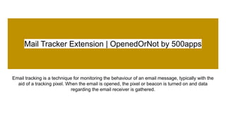 Mail Tracker Extension | OpenedOrNot by 500apps
Email tracking is a technique for monitoring the behaviour of an email message, typically with the
aid of a tracking pixel. When the email is opened, the pixel or beacon is turned on and data
regarding the email receiver is gathered.
 