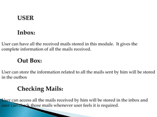 USER
Inbox:
User can have all the received mails stored in this module. It gives the
complete information of all the mails received.
Out Box:
User can store the information related to all the mails sent by him will be stored
in the outbox
Checking Mails:
User can access all the mails received by him will be stored in the inbox and
user can check those mails whenever user feels it is required.
 