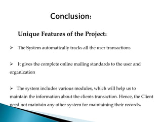 Conclusion:
Unique Features of the Project:
 The System automatically tracks all the user transactions
 It gives the complete online mailing standards to the user and
organization
 The system includes various modules, which will help us to
maintain the information about the clients transaction. Hence, the Client
need not maintain any other system for maintaining their records.
 
