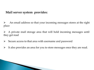 Mail server system provides:
 An email address so that your incoming messages stores at the right
place
 A private mail storage area that will hold incoming messages until
they get read
 Secure access to that area with username and password
 It also provides an area for you to store messages once they are read.
 