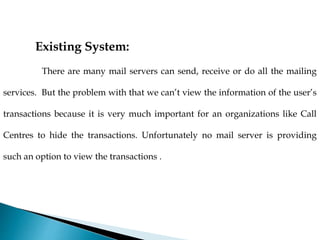 Existing System:
There are many mail servers can send, receive or do all the mailing
services. But the problem with that we can’t view the information of the user’s
transactions because it is very much important for an organizations like Call
Centres to hide the transactions. Unfortunately no mail server is providing
such an option to view the transactions .
 