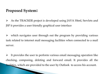 Proposed System:
 As the TRACKER project is developed using JAVA Html, Servlets and
JSP it provides a user friendly graphical user interface
 which navigates user through out the program by providing various
task related to internet mail messaging facilities when connected to a mail
server.
 It provides the user to perform various email messaging operation like
checking, composing, deleting and forward email. It provides all the
facilities, which are provided to the user by Outlook to access his account.
 
