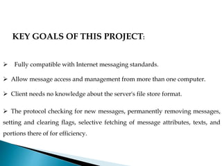 KEY GOALS OF THIS PROJECT:
 Fully compatible with Internet messaging standards.
 Allow message access and management from more than one computer.
 Client needs no knowledge about the server's file store format.
 The protocol checking for new messages, permanently removing messages,
setting and clearing flags, selective fetching of message attributes, texts, and
portions there of for efficiency.
 