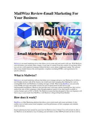 MailWizz Review-Email Marketing For
Your Business
Mailwizz is an email marketing service that allows you to create and send emails with ease. With Mailwizz,
your newsletters can include videos, images, or any type of content! From the comfort of your home office,
you can run a well-organized campaign without having to worry about complicated coding. The software
offers many helpful features like autoresponders, templates (including HTML), and segmentation for
specific audiences.
What is Mailwizz?
Mailwizz is an email marketing software that helps you to manage and grow your Mailing List. It offers a
user-friendly interface with all the features one would need when managing their Mailing list, such as
creating RSS Feeds and Webforms or sending messages in bulk. When using MailWizz, you can easily
create HTML messages and mobile versions for each recipient based on their device type
(desktop/tablet/smartphone). Mailwizz also provides users with many options regarding how they wish to
analyze the stats of their campaigns: either through graphical reports or raw data exports available in
various formats such as CSV or XLSX. The Mailwizz system has been designed so that even beginners will
find it easy to send emails from MailWizz, with Mailwizz’s Drag & Drop Email Builder.
How does it work?
MailWizz is a Mail Marketing platform that allows you to send emails and create newsletters. It also
enables users to build custom email templates, track the performance of their campaigns and schedule
sends in advance.
Email marketing has been around for years now but Mailwizz does it better! You will not only be able to
use Mailwizz as an alternative way of sending your newsletter as other SMTP providers do but as well as
 