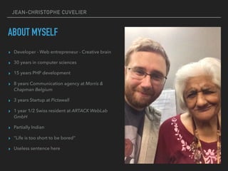 JEAN-CHRISTOPHE CUVELIER
ABOUT MYSELF
▸ Developer - Web entrepreneur - Creative brain
▸ 30 years in computer sciences
▸ 15 years PHP development
▸ 8 years Communication agency at Morris &
Chapman Belgium
▸ 3 years Startup at Pictawall
▸ 1 year 1/2 Swiss resident at ARTACK WebLab
GmbH
▸ Partially Indian
▸ “Life is too short to be bored”
▸ Useless sentence here
 