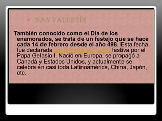 ◦ San Valentín
También conocido como el Día de los
 enamorados, se trata de un festejo que se hace
 cada 14 de febrero desde el año 498. Esta fecha
 fue declarada por primera vez como festiva por el
 Papa Gelasio I. Nació en Europa, se propagó a
 Canadá y Estados Unidos, y actualmente se
 celebra en casi toda Latinoamérica, China, Japón,
Amor y amistad
 etc.
 
