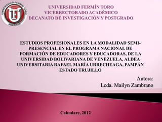 ESTUDIOS PROFESIONALES EN LA MODALIDAD SEMI-
    PRESENCIAL EN EL PROGRAMA NACIONAL DE
 FORMACIÓN DE EDUCADORES Y EDUCADORAS, DE LA
 UNIVERSIDAD BOLIVARIANA DE VENEZUELA, ALDEA
UNIVERSITARIA RAFAEL MARÍA URRECHEAGA, PAMPÁN
                ESTADO TRUJILLO




               Cabudare, 2012
 