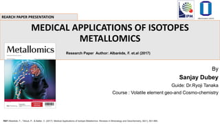 MEDICAL APPLICATIONS OF ISOTOPES
METALLOMICS
Research Paper Author: Albarède, F. et.al (2017)
By
Sanjay Dubey
Guide: Dr.Ryoji Tanaka
Course : Volatile element geo-and Cosmo-chemistry
REARCH PAPER PRESENTATION
REF:Albarède, F., Télouk, P., & Balter, V. (2017). Medical Applications of Isotope Metallomics. Reviews in Mineralogy and Geochemistry, 82(1), 851-885.
 