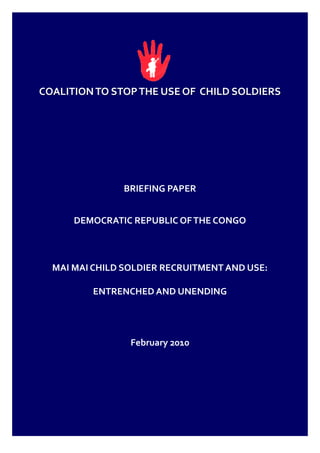 COALITION TO STOP THE USE OF CHILD SOLDIERS




               BRIEFING PAPER


      DEMOCRATIC REPUBLIC OF THE CONGO



  MAI MAI CHILD SOLDIER RECRUITMENT AND USE:

         ENTRENCHED AND UNENDING




                 February 2010
 