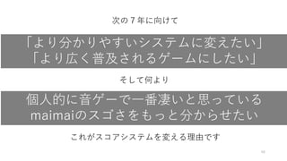 48
「より分かりやすいシステムに変えたい」
「より広く普及されるゲームにしたい」
次の７年に向けて
そして何より
個人的に音ゲーで一番凄いと思っている
maimaiのスゴさをもっと分からせたい
これがスコアシステムを変える理由です
 