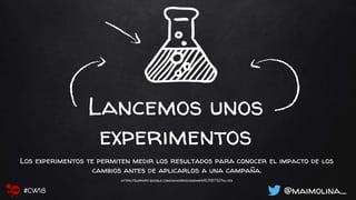 Lancemos unos
experimentos
Los experimentos te permiten medir los resultados para conocer el impacto de los
cambios antes de aplicarlos a una campaña.
https://support.google.com/adwords/answer/6318732?hl=es
@maimolina_#CW18
 