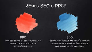 PPC
Por eso estoy en esta ponencia. Y
espero un retorno de la
inversión en ella.
SEO
Estoy aquí porque me perdí o porque
las butacas son más cómodas que
las sillas de los talleres.
¿Eres SEO o PPC?
 