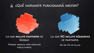La que incluye partners de
Google.
Porque abarca más espacios
publicitarios.
La que NO incluye búsquedas
de partners.
No me fío de ellas.
¿Qué variante funcionará mejor?
 