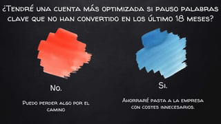No.
Puedo perder algo por el
camino
Si.
Ahorraré pasta a la empresa
con costes innecesarios.
¿Tendré una cuenta más optimizada si pauso palabras
clave que no han convertido en los último 18 meses?
 