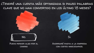 No.
Puedo perder algo por el
camino
Si.
Ahorraré pasta a la empresa
con costes innecesarios.
¿Tendré una cuenta más optimizada si pauso palabras
clave que no han convertido en los último 18 meses?
 