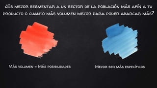 Mejor ser más específicosMás volumen = Más posibilidades
¿Es mejor segmentar a un sector de la población más afín a tu
producto o cuanto más volumen mejor para poder abarcar más?
 