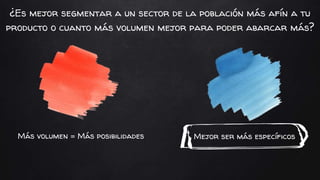 Mejor ser más específicosMás volumen = Más posibilidades
¿Es mejor segmentar a un sector de la población más afín a tu
producto o cuanto más volumen mejor para poder abarcar más?
 