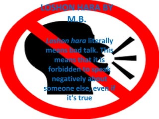 LOSHON HARA BY
     M.B.

 Lashon hara literally
 means bad talk. This
    means that it is
  forbidden to speak
   negatively about
someone else, even if
        it's true
 