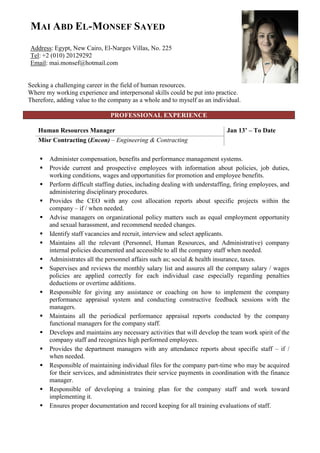 MAI ABD EL-MONSEF SAYED
Address: Egypt, New Cairo, El-Narges Villas, No. 225
Tel: +2 (010) 20129292
Email: mai.monsef@hotmail.com
Seeking a challenging career in the field of human resources.
Where my working experience and interpersonal skills could be put into practice.
Therefore, adding value to the company as a whole and to myself as an individual.
PROFESSIONAL EXPERIENCE
Jan 13’ – To DateHuman Resources Manager
Misr Contracting (Encon) – Engineering & Contracting
 Administer compensation, benefits and performance management systems.
 Provide current and prospective employees with information about policies, job duties,
working conditions, wages and opportunities for promotion and employee benefits.
 Perform difficult staffing duties, including dealing with understaffing, firing employees, and
administering disciplinary procedures.
 Provides the CEO with any cost allocation reports about specific projects within the
company – if / when needed.
 Advise managers on organizational policy matters such as equal employment opportunity
and sexual harassment, and recommend needed changes.
 Identify staff vacancies and recruit, interview and select applicants.
 Maintains all the relevant (Personnel, Human Resources, and Administrative) company
internal policies documented and accessible to all the company staff when needed.
 Administrates all the personnel affairs such as; social & health insurance, taxes.
 Supervises and reviews the monthly salary list and assures all the company salary / wages
policies are applied correctly for each individual case especially regarding penalties
deductions or overtime additions.
 Responsible for giving any assistance or coaching on how to implement the company
performance appraisal system and conducting constructive feedback sessions with the
managers.
 Maintains all the periodical performance appraisal reports conducted by the company
functional managers for the company staff.
 Develops and maintains any necessary activities that will develop the team work spirit of the
company staff and recognizes high performed employees.
 Provides the department managers with any attendance reports about specific staff – if /
when needed.
 Responsible of maintaining individual files for the company part-time who may be acquired
for their services, and administrates their service payments in coordination with the finance
manager.
 Responsible of developing a training plan for the company staff and work toward
implementing it.
 Ensures proper documentation and record keeping for all training evaluations of staff.
 