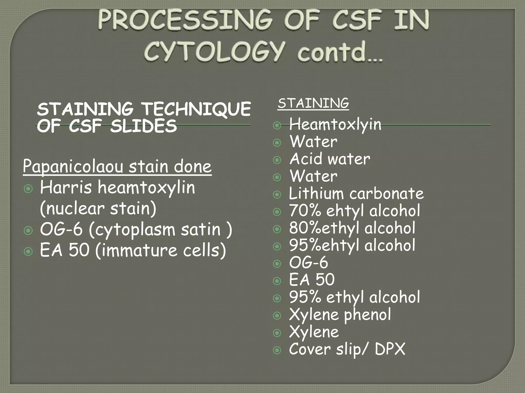STAINING TECHNIQUE
OF CSF SLIDES
STAINING
Papanicolaou stain done
 Harris heamtoxylin
(nuclear stain)
 OG-6 (cytoplasm satin )
 EA 50 (immature cells)
 Heamtoxlyin
 Water
 Acid water
 Water
 Lithium carbonate
 70% ehtyl alcohol
 80%ethyl alcohol
 95%ehtyl alcohol
 OG-6
 EA 50
 95% ethyl alcohol
 Xylene phenol
 Xylene
 Cover slip/ DPX
 