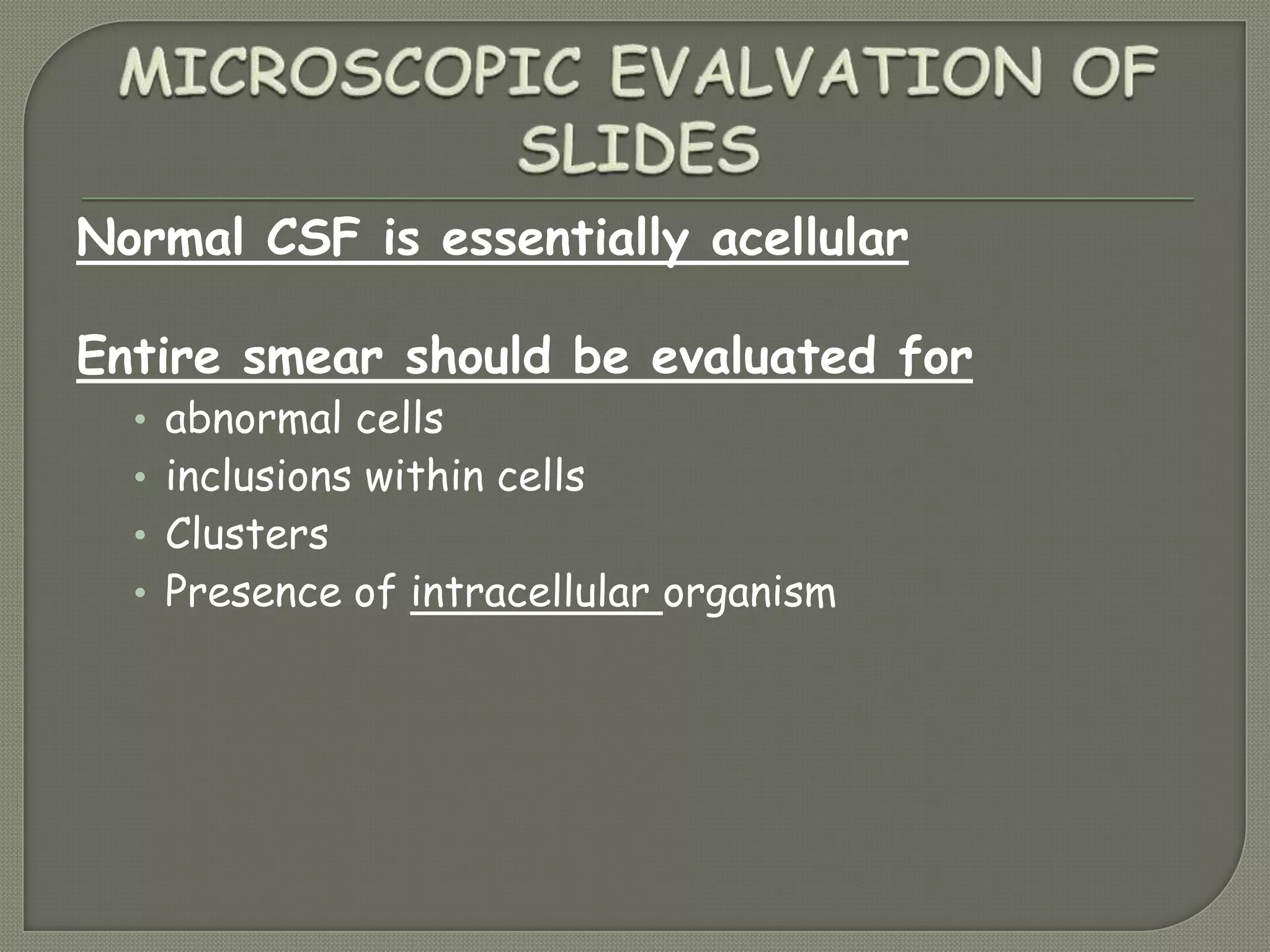 Normal CSF is essentially acellular
Entire smear should be evaluated for
• abnormal cells
• inclusions within cells
• Clusters
• Presence of intracellular organism
 
