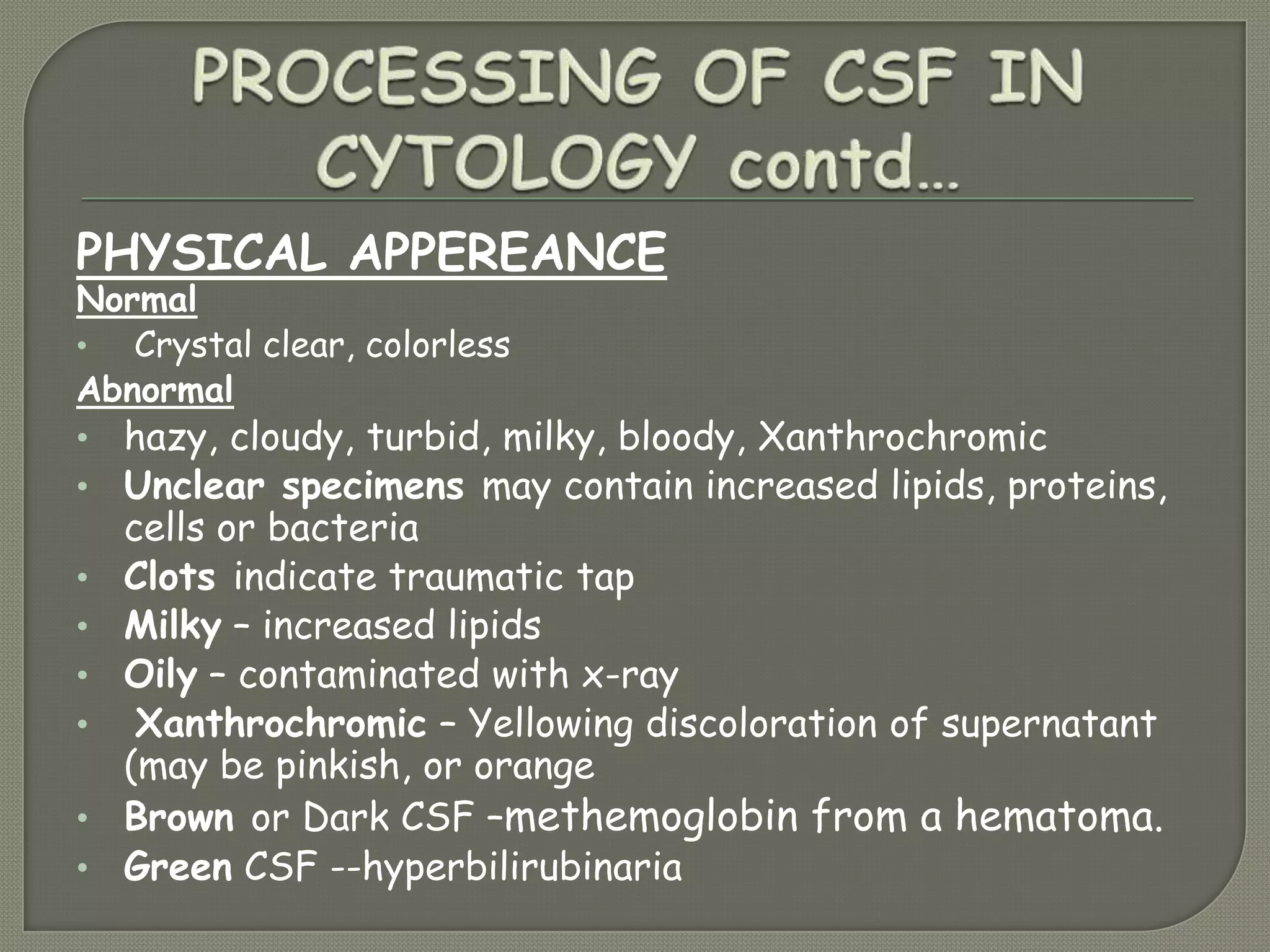 PHYSICAL APPEREANCE
Normal
• Crystal clear, colorless
Abnormal
• hazy, cloudy, turbid, milky, bloody, Xanthrochromic
• Unclear specimens may contain increased lipids, proteins,
cells or bacteria
• Clots indicate traumatic tap
• Milky – increased lipids
• Oily – contaminated with x-ray
• Xanthrochromic – Yellowing discoloration of supernatant
(may be pinkish, or orange
• Brown or Dark CSF –methemoglobin from a hematoma.
• Green CSF --hyperbilirubinaria
 