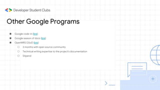 Other Google Programs
● Google code-in (link)
● Google season of docs (link)
● OpenMRS GSoD (link)
○ 3 months with open source community
○ Technical writing expertise to the project's documentation
○ Stipend
 