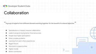 Collaboration
“A group of experts from different domains working together for the benefit of a shared objective “
● Specialization or mastery requires collaboration
● Leads to projects having better financial success
● People have higher participation
● Solve complex problems
● Learning from each others experiences
● Bigger Picture
● New doors to opportunities
● Higher morale
● Better contribution
 