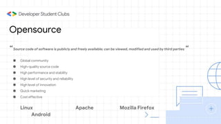 Opensource
“Source code of software is publicly and freely available; can be viewed, modified and used by third parties “
● Global community
● High-quality source code
● High performance and stability
● High level of security and reliability
● High level of innovation
● Quick marketing
● Cost effective
Linux Apache Mozilla Firefox
Android
 