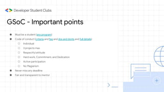 GSoC - Important points
● Must be a student (any program)
● Code of conduct (criteria and faq and dos and donts and full details)
○ Individual
○ 3 projects max
○ Respectful attitude
○ Hard work, Commitment, and Dedication
○ Active participation
○ No Plagiarism
● Never miss any deadline
● Fair and transparent to mentor
 