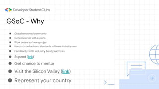 GSoC - Why
● Global renowned community
● Get connected with experts
● Work on real software project
● Hands-on on tools and standards software industry uses
● Familiarity with industry best practices
● Stipend (link)
● Get chance to mentor
● Visit the Silicon Valley (link)
● Represent your country
 