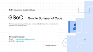 GSoC - Google Summer of Code
Another year passing, another year coming forth; the key is how do you make
the latter one more valuable.
Maimoona Kausar
Email: maimoonak.mk@gmail.com
Linkedin: maimoonak
 