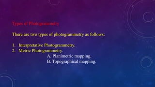 Types of Photogrammetry
There are two types of photogrammetry as follows:
1. Interpretative Photogrammetry.
2. Metric Photogrammetry.
A. Planimetric mapping.
B. Topographical mapping.
 