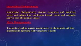 Interpretative Photogrammetry
Interpretative photogrammetry involves recognizing and identifying
objects and judging their significance through careful and systematic
analysis from photographic images.
Metric Photogrammetry
It consists of making precise measurements on photographs and other
information to determine relative locations of points.
 
