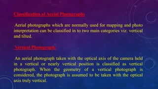 Classification of Aerial Photographs
Aerial photographs which are normally used for mapping and photo
interpretation can be classified in to two main categories viz. vertical
and tilted.
Vertical Photograph:
An aerial photograph taken with the optical axis of the camera held
in a vertical or nearly vertical position is classified as vertical
photograph. When the geometry of a vertical photograph is
considered, the photograph is assumed to be taken with the optical
axis truly vertical.
 